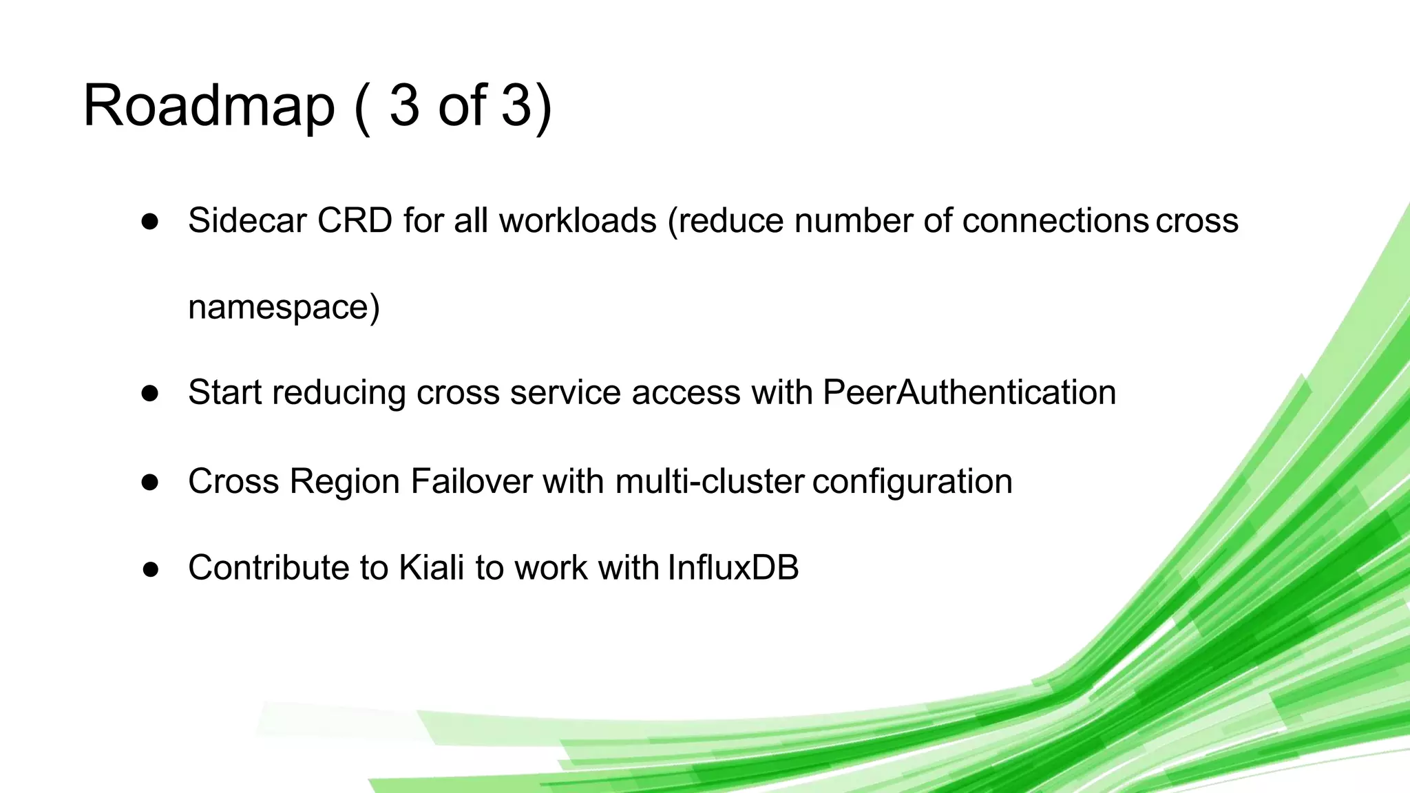 © 2020 InﬂuxData. All rights reserved. 29
Roadmap ( 3 of 3)
● Sidecar CRD for all workloads (reduce number of connectionscross
namespace)
● Start reducing cross service access with PeerAuthentication
● Cross Region Failover with multi-cluster conﬁguration
● Contribute to Kiali to work with InﬂuxDB
 