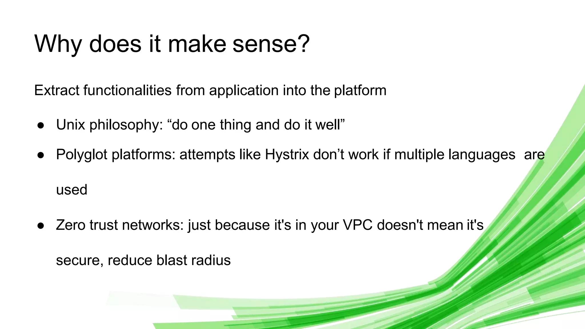© 2020 InﬂuxData. All rights reserved. 8
Why does it make sense?
Extract functionalities from application into the platform
● Unix philosophy: “do one thing and do it well”
● Polyglot platforms: attempts like Hystrix don’t work if multiple languages are
used
● Zero trust networks: just because it's in your VPC doesn't mean it's
secure, reduce blast radius
 