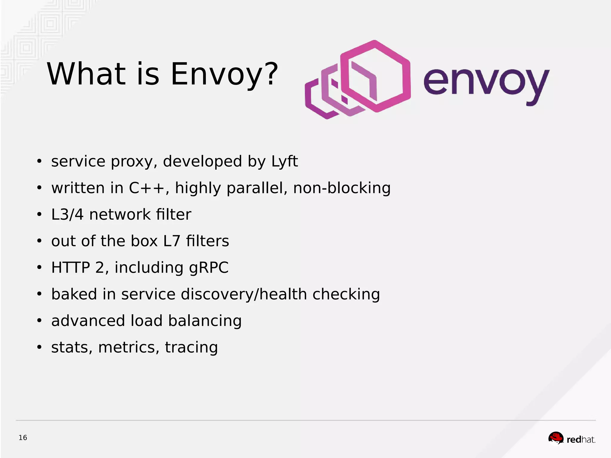16
What is Envoy?
●
service proxy, developed by Lyft
●
written in C++, highly parallel, non-blocking
●
L3/4 network filter
●
out of the box L7 filters
●
HTTP 2, including gRPC
●
baked in service discovery/health checking
●
advanced load balancing
●
stats, metrics, tracing
 