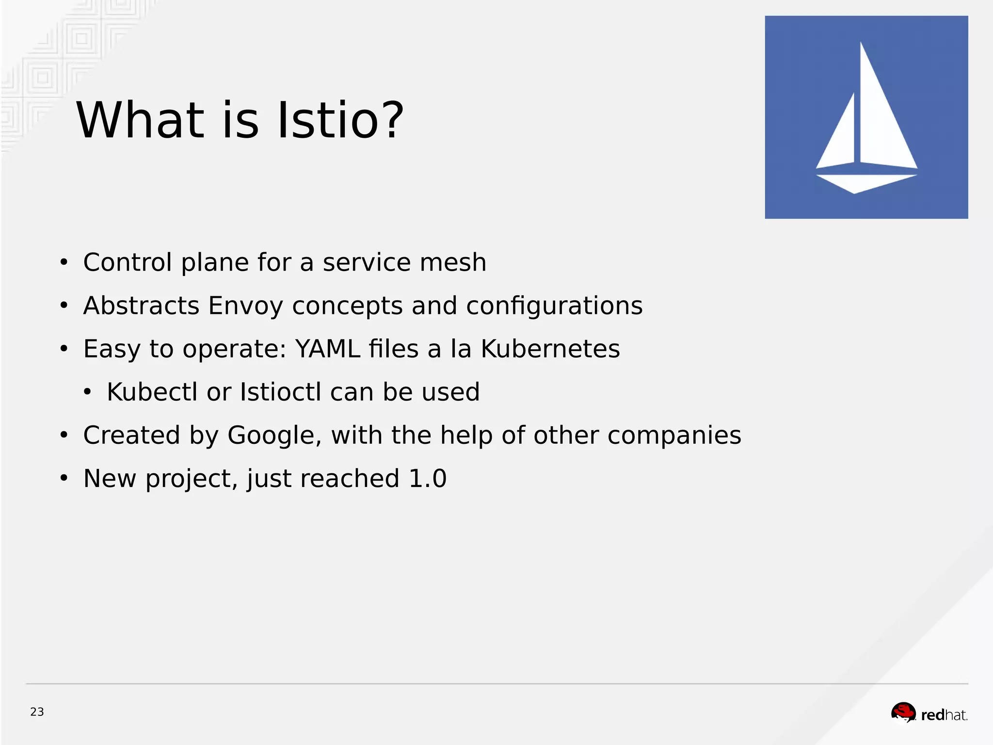 23
What is Istio?
●
Control plane for a service mesh
●
Abstracts Envoy concepts and configurations
●
Easy to operate: YAML files a la Kubernetes
●
Kubectl or Istioctl can be used
●
Created by Google, with the help of other companies
●
New project, just reached 1.0
 