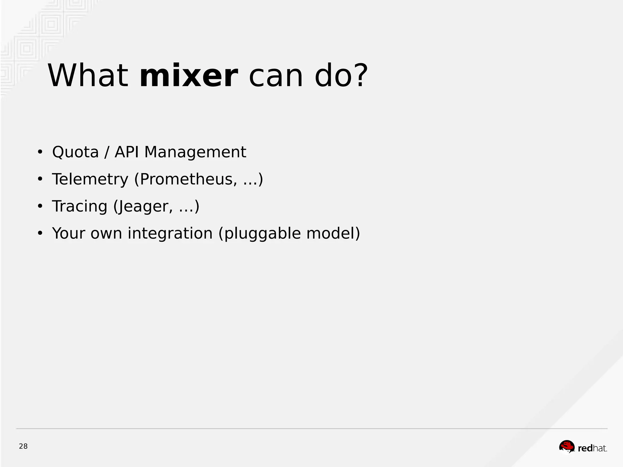 28
What mixer can do?
●
Quota / API Management
●
Telemetry (Prometheus, ...)
●
Tracing (Jeager, …)
●
Your own integration (pluggable model)
 