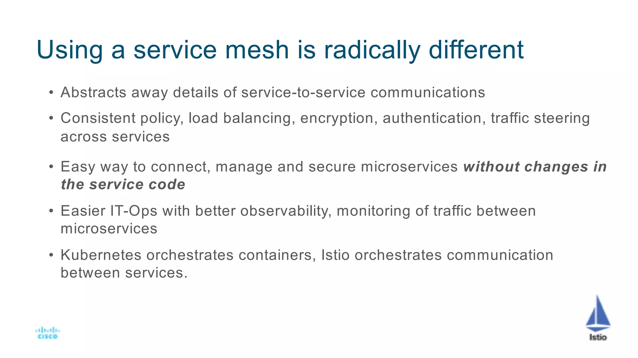 Using a service mesh is radically different
• Abstracts away details of service-to-service communications
• Consistent policy, load balancing, encryption, authentication, traffic steering
across services
• Easy way to connect, manage and secure microservices without changes in
the service code
• Easier IT-Ops with better observability, monitoring of traffic between
microservices
• Kubernetes orchestrates containers, Istio orchestrates communication
between services.
 
