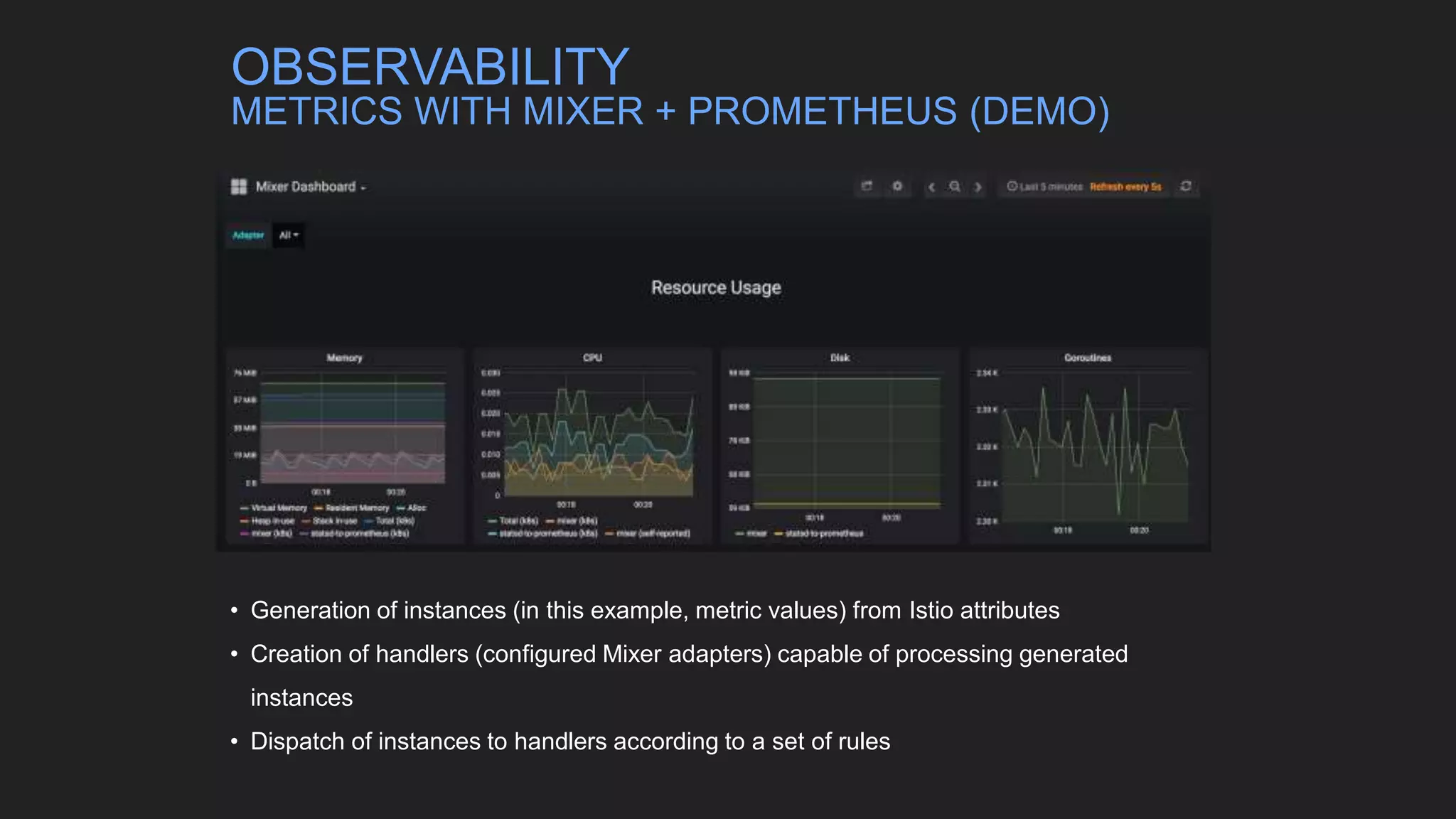 • Generation of instances (in this example, metric values) from Istio attributes
• Creation of handlers (configured Mixer adapters) capable of processing generated
instances
• Dispatch of instances to handlers according to a set of rules
OBSERVABILITY
METRICS WITH MIXER + PROMETHEUS (DEMO)
 