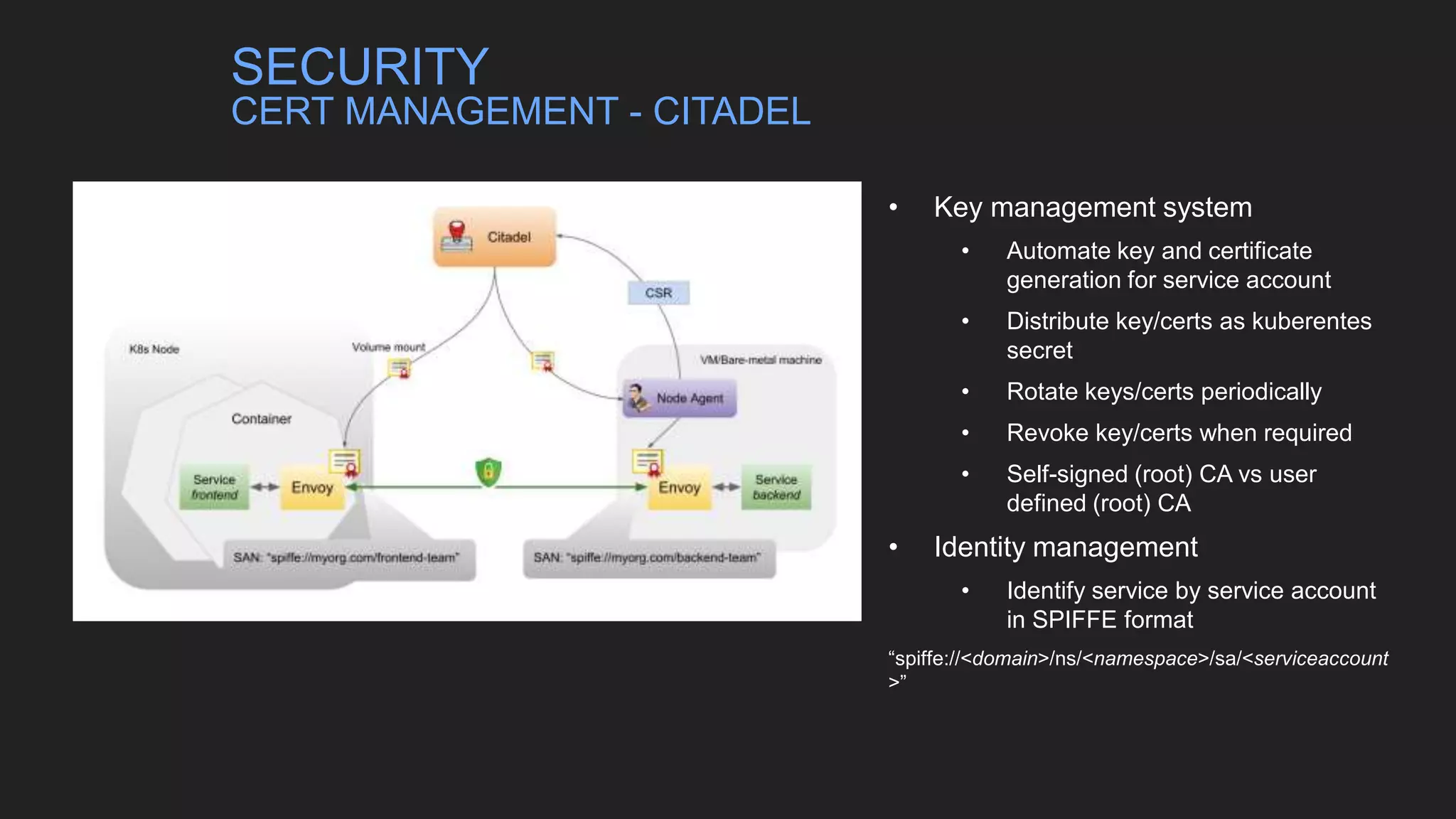 • Key management system
• Automate key and certificate
generation for service account
• Distribute key/certs as kuberentes
secret
• Rotate keys/certs periodically
• Revoke key/certs when required
• Self-signed (root) CA vs user
defined (root) CA
• Identity management
• Identify service by service account
in SPIFFE format
“spiffe://<domain>/ns/<namespace>/sa/<serviceaccount
>”
SECURITY
CERT MANAGEMENT - CITADEL
 