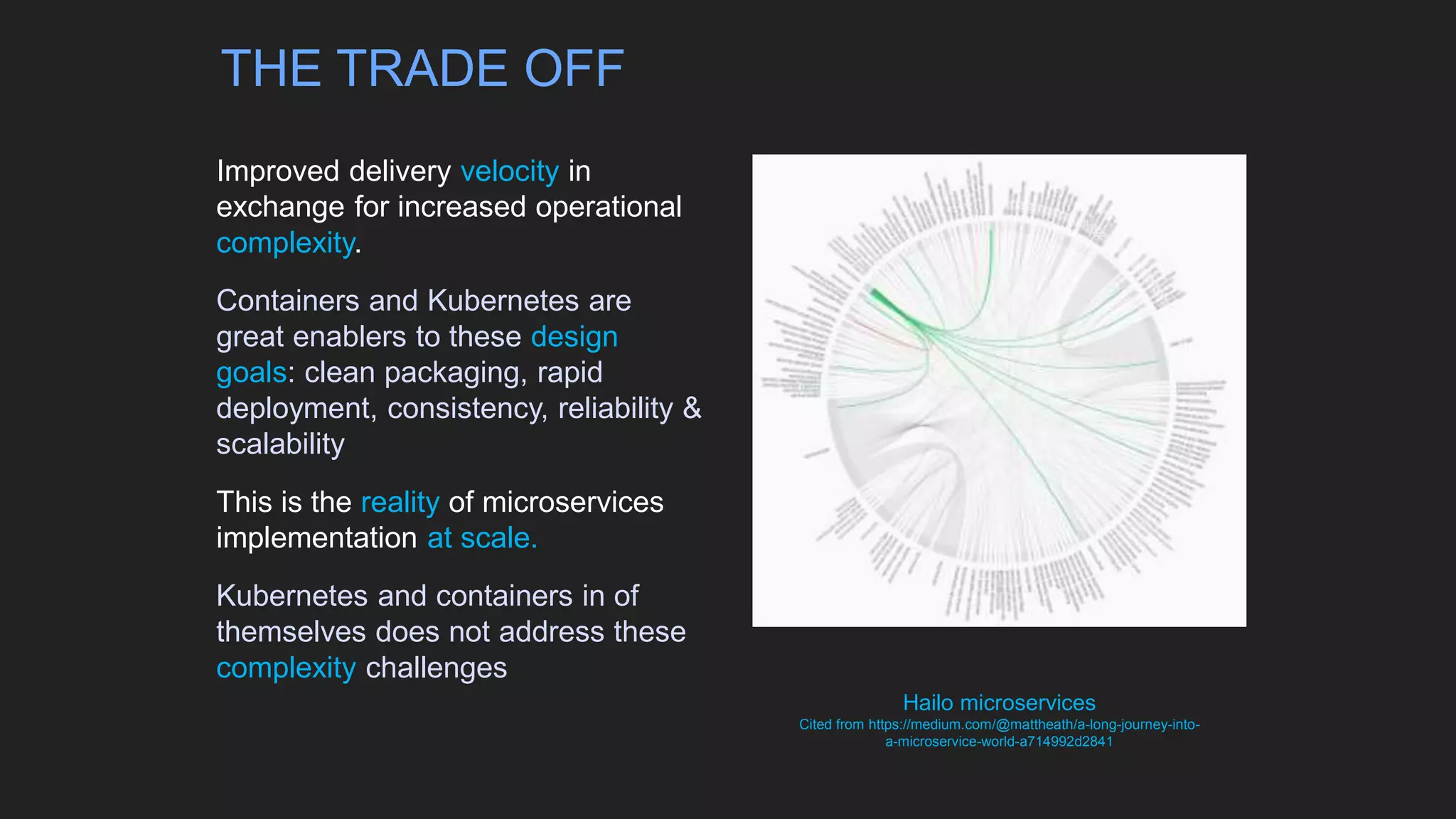 Improved delivery velocity in
exchange for increased operational
complexity.
Containers and Kubernetes are
great enablers to these design
goals: clean packaging, rapid
deployment, consistency, reliability &
scalability
This is the reality of microservices
implementation at scale.
Kubernetes and containers in of
themselves does not address these
complexity challenges
Hailo microservices
Cited from https://medium.com/@mattheath/a-long-journey-into-
a-microservice-world-a714992d2841
THE TRADE OFF
 