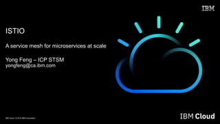 IBM Cloud / © 2018 IBM Corporation
ISTIO
A service mesh for microservices at scale
Yong Feng – ICP STSM
yongfeng@ca.ibm.com
 