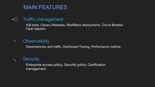 Traffic management
▸A/B tests, Canary Releases, Red/Black deployments, Circuit Breaker,
Fault Injection
Observability
▸Dependancies and traffic, Distributed Tracing, Performance metrics
Security
▸Enterprise access policy, Security policy, Certification
management
MAIN FEATURES
 