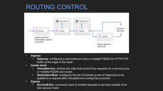 • Ingress
• Gateway: configures a load balancer (one or multiple FQDN) for HTTP/TCP
traffic at the edge of the mesh
• Inside mesh
• VirtualService: defines the rules that control how requests for a service (one
or multiple FQDN) are routed.
• DestinationRule: configures the set of policies (a set of instances) to be
applied to a request after VirtualService routing has occurred
• Egress
• ServiceEntry: commonly used to enable requests to services outside of an
Istio service mesh
ROUTING CONTROL
 
