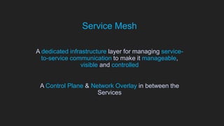 Service Mesh
A dedicated infrastructure layer for managing service-
to-service communication to make it manageable,
visible and controlled
A Control Plane & Network Overlay in between the
Services
 