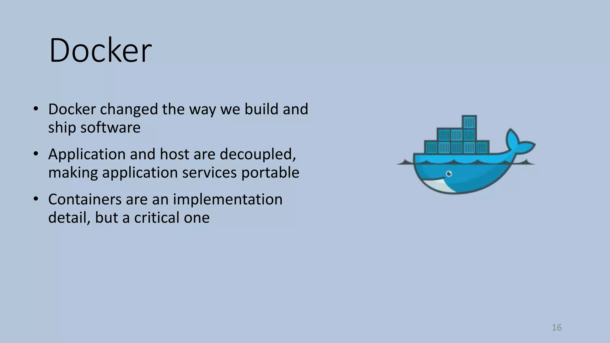Docker
• Docker changed the way we build and
ship software
• Application and host are decoupled,
making application services portable
• Containers are an implementation
detail, but a critical one
16
 