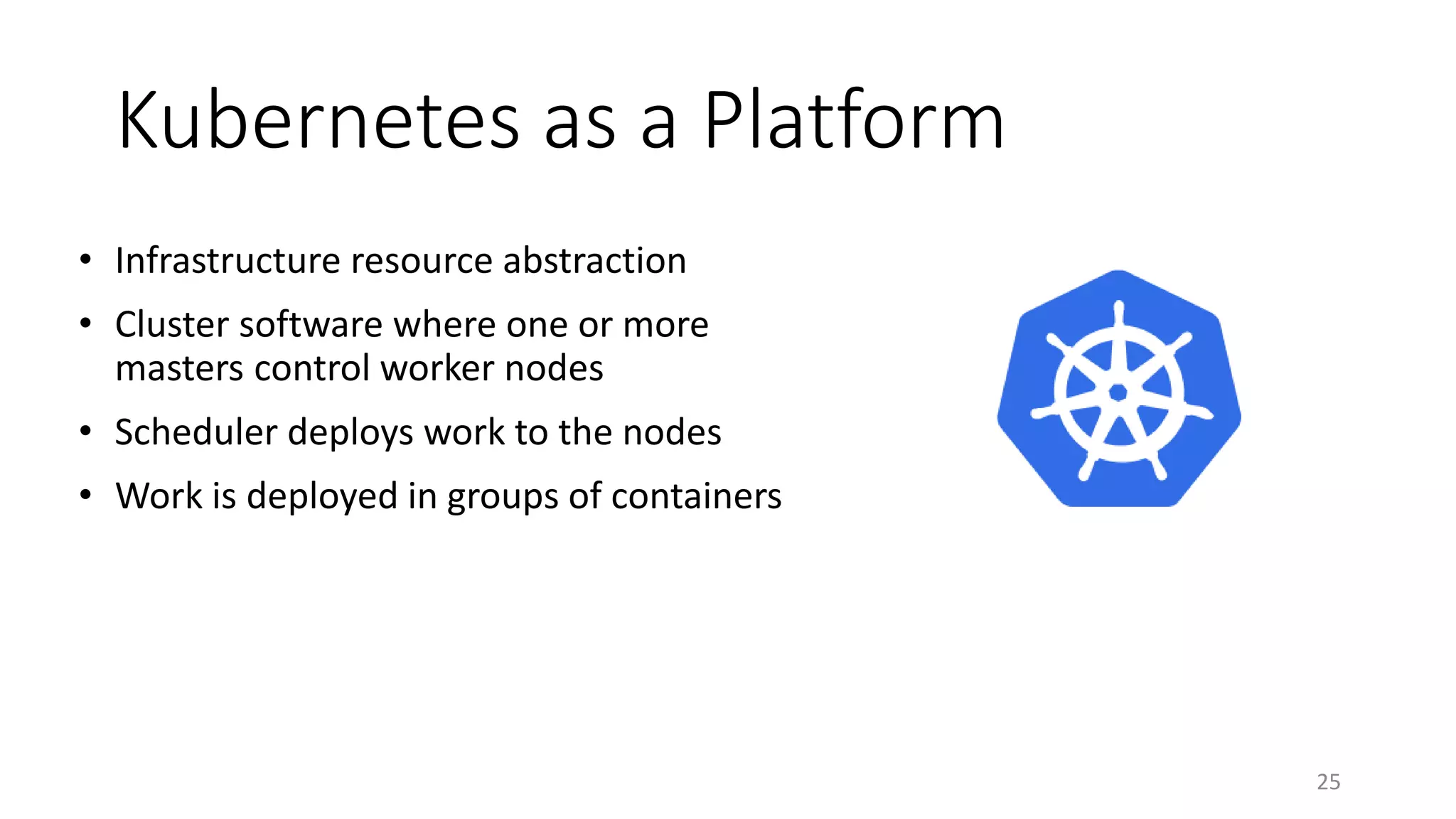 Kubernetes as a Platform
• Infrastructure resource abstraction
• Cluster software where one or more
masters control worker nodes
• Scheduler deploys work to the nodes
• Work is deployed in groups of containers
25
 