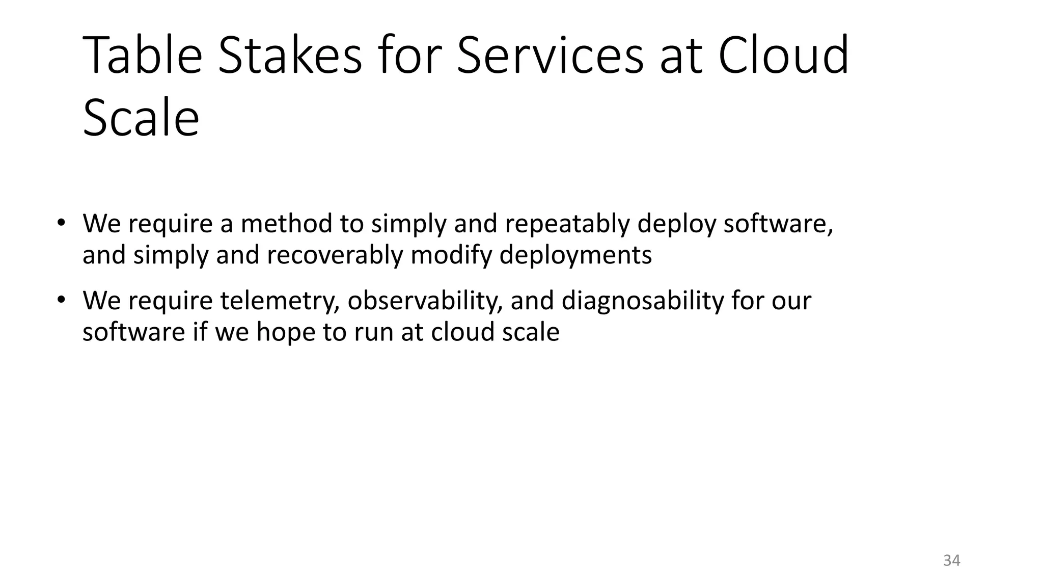 Table Stakes for Services at Cloud
Scale
• We require a method to simply and repeatably deploy software,
and simply and recoverably modify deployments
• We require telemetry, observability, and diagnosability for our
software if we hope to run at cloud scale
34
 