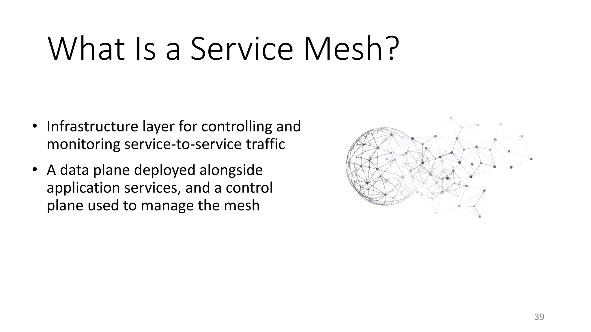 What Is a Service Mesh?
• Infrastructure layer for controlling and
monitoring service-to-service traffic
• A data plane deployed alongside
application services, and a control
plane used to manage the mesh
39
 