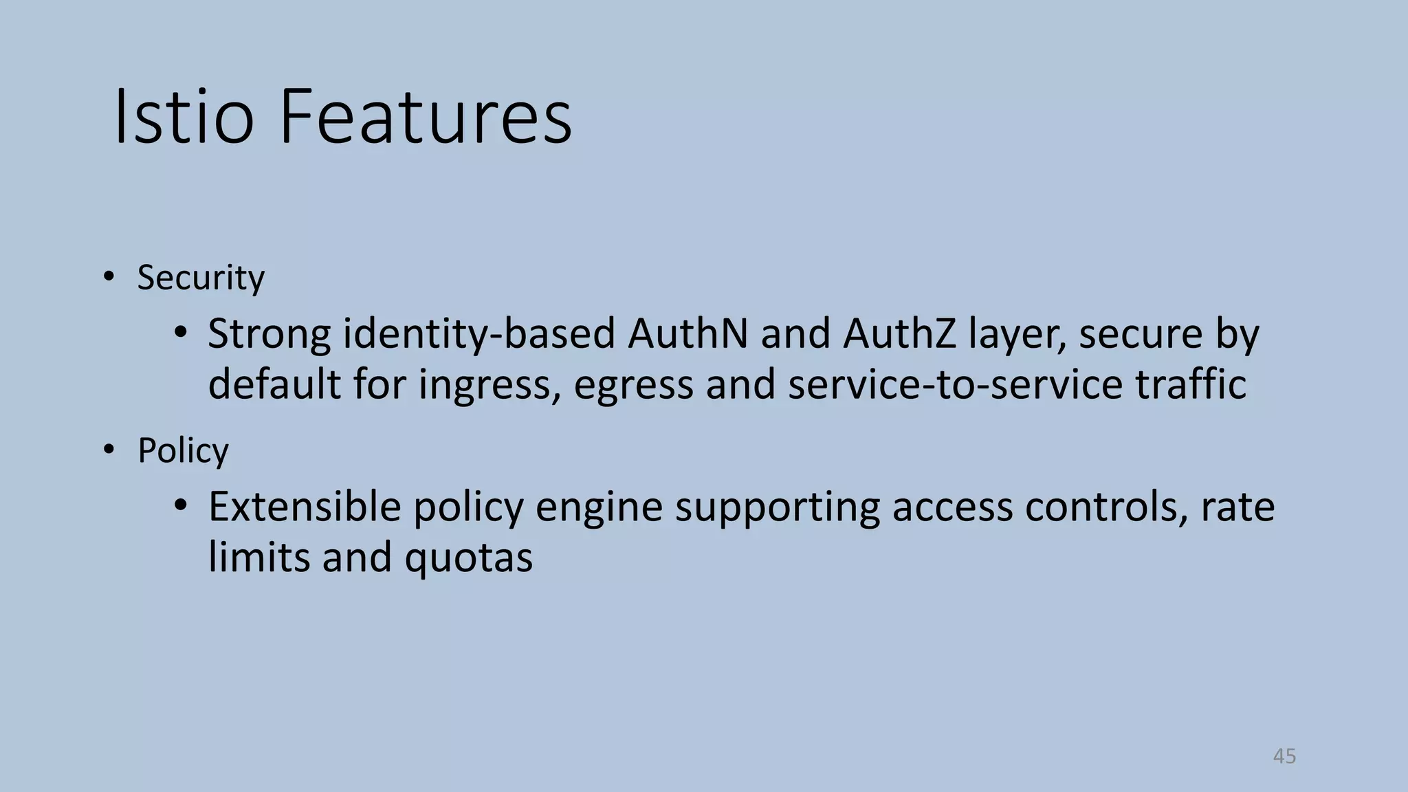 Istio Features
• Security
• Strong identity-based AuthN and AuthZ layer, secure by
default for ingress, egress and service-to-service traffic
• Policy
• Extensible policy engine supporting access controls, rate
limits and quotas
45
 