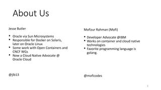 About Us
Jesse Butler
• Oracle via Sun Microsystems
• Responsible for Docker on Solaris,
later on Oracle Linux
• Some work with Open Containers and
CNCF WGs
• Now a Cloud Native Advocate @
Oracle Cloud
@jlb13
2
Mofizur Rahman (Mofi)
• Developer Advocate @IBM
• Works on container and cloud native
technologies
• Favorite programming language is
golang.
@moficodes
 
