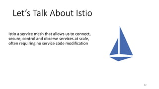 Let’s Talk About Istio
Istio a service mesh that allows us to connect,
secure, control and observe services at scale,
often requiring no service code modification
42
 