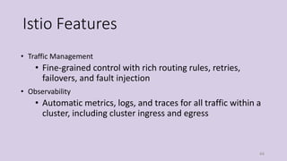 Istio Features
• Traffic Management
• Fine-grained control with rich routing rules, retries,
failovers, and fault injection
• Observability
• Automatic metrics, logs, and traces for all traffic within a
cluster, including cluster ingress and egress
44
 