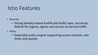 Istio Features
• Security
• Strong identity-based AuthN and AuthZ layer, secure by
default for ingress, egress and service-to-service traffic
• Policy
• Extensible policy engine supporting access controls, rate
limits and quotas
45
 