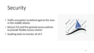 Security
• Traffic encryption to defend against the man-
in-the-middle attacks
• Mutual TLS and fine-grained access policies
to provide flexible access control
• Auditing tools to monitor all of it
60
 
