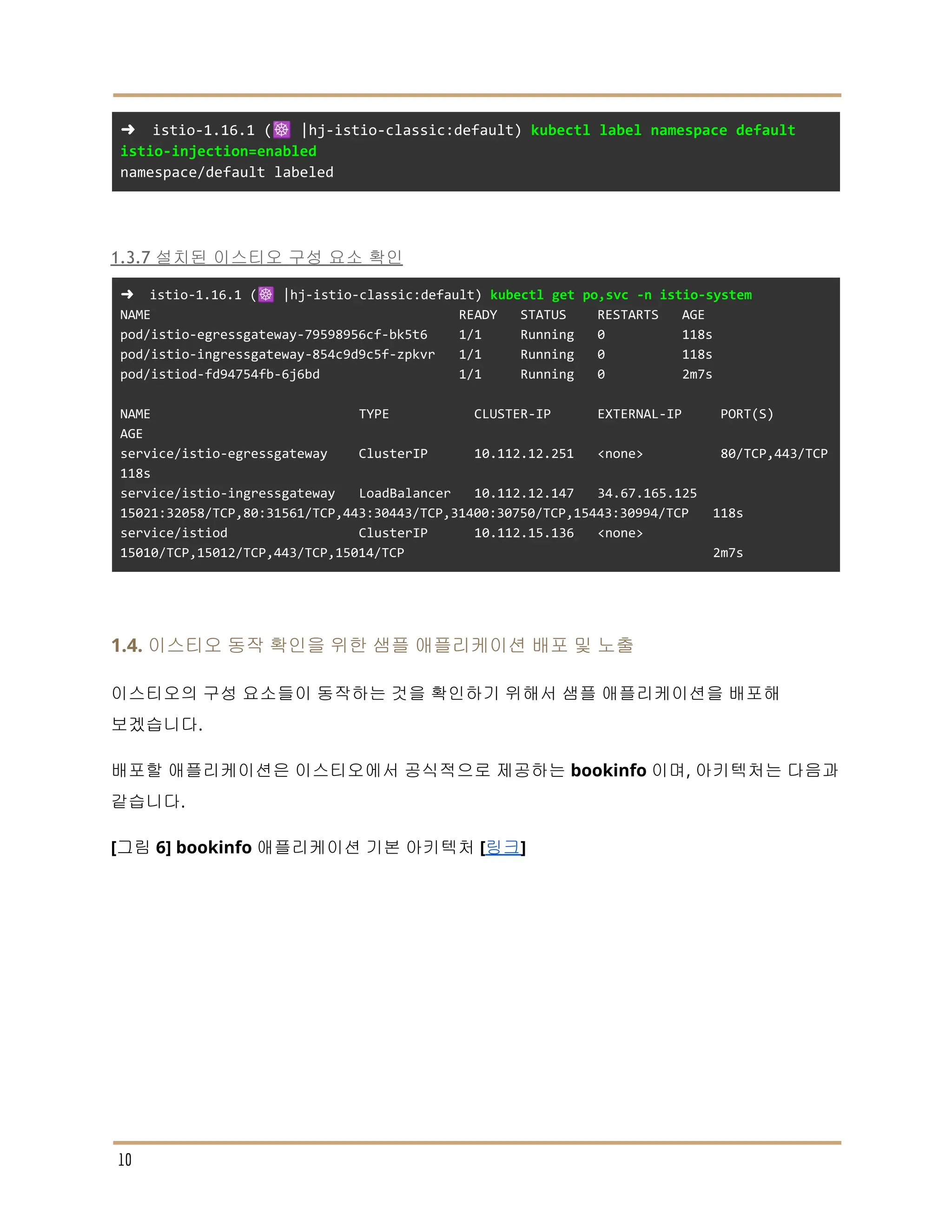 ➜ istio-1.16.1 (☸️ |hj-istio-classic:default) kubectl label namespace default
istio-injection=enabled
namespace/default labeled
1.3.7 설치된 이스티오 구성 요소 확인
➜ istio-1.16.1 (☸️ |hj-istio-classic:default) kubectl get po,svc -n istio-system
NAME READY STATUS RESTARTS AGE
pod/istio-egressgateway-79598956cf-bk5t6 1/1 Running 0 118s
pod/istio-ingressgateway-854c9d9c5f-zpkvr 1/1 Running 0 118s
pod/istiod-fd94754fb-6j6bd 1/1 Running 0 2m7s
NAME TYPE CLUSTER-IP EXTERNAL-IP PORT(S)
AGE
service/istio-egressgateway ClusterIP 10.112.12.251 <none> 80/TCP,443/TCP
118s
service/istio-ingressgateway LoadBalancer 10.112.12.147 34.67.165.125
15021:32058/TCP,80:31561/TCP,443:30443/TCP,31400:30750/TCP,15443:30994/TCP 118s
service/istiod ClusterIP 10.112.15.136 <none>
15010/TCP,15012/TCP,443/TCP,15014/TCP 2m7s
1.4. 이스티오 동작 확인을 위한 샘플 애플리케이션 배포 및 노출
이스티오의 구성 요소들이 동작하는 것을 확인하기 위해서 샘플 애플리케이션을 배포해
보겠습니다.
배포할 애플리케이션은 이스티오에서 공식적으로 제공하는 bookinfo 이며, 아키텍처는 다음과
같습니다.
[그림 6] bookinfo 애플리케이션 기본 아키텍처 [링크]
10
 
