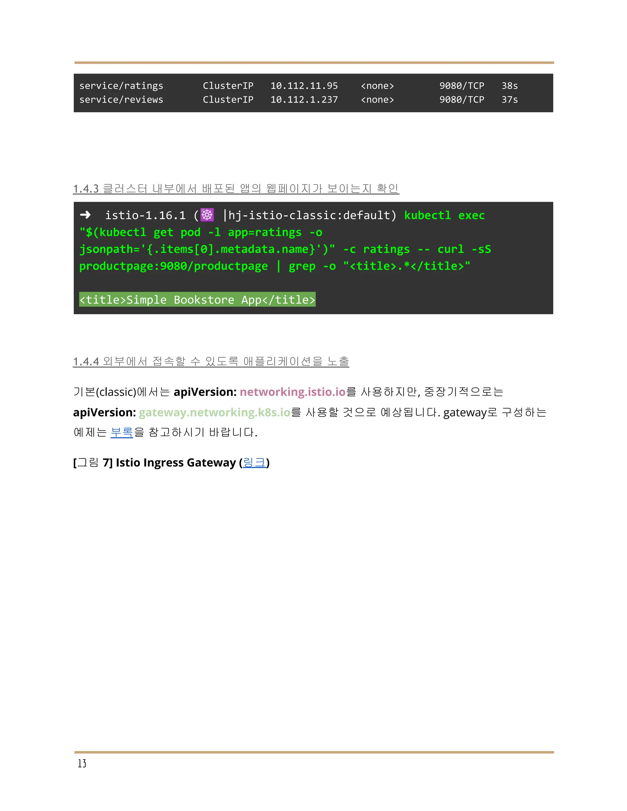service/ratings ClusterIP 10.112.11.95 <none> 9080/TCP 38s
service/reviews ClusterIP 10.112.1.237 <none> 9080/TCP 37s
1.4.3 클러스터 내부에서 배포된 앱의 웹페이지가 보이는지 확인
➜ istio-1.16.1 (☸️ |hj-istio-classic:default) kubectl exec
"$(kubectl get pod -l app=ratings -o
jsonpath='{.items[0].metadata.name}')" -c ratings -- curl -sS
productpage:9080/productpage | grep -o "<title>.*</title>"
<title>Simple Bookstore App</title>
1.4.4 외부에서 접속할 수 있도록 애플리케이션을 노출
기본(classic)에서는 apiVersion: networking.istio.io를 사용하지만, 중장기적으로는
apiVersion: gateway.networking.k8s.io를 사용할 것으로 예상됩니다. gateway로 구성하는
예제는 부록을 참고하시기 바랍니다.
[그림 7] Istio Ingress Gateway (링크)
13
 