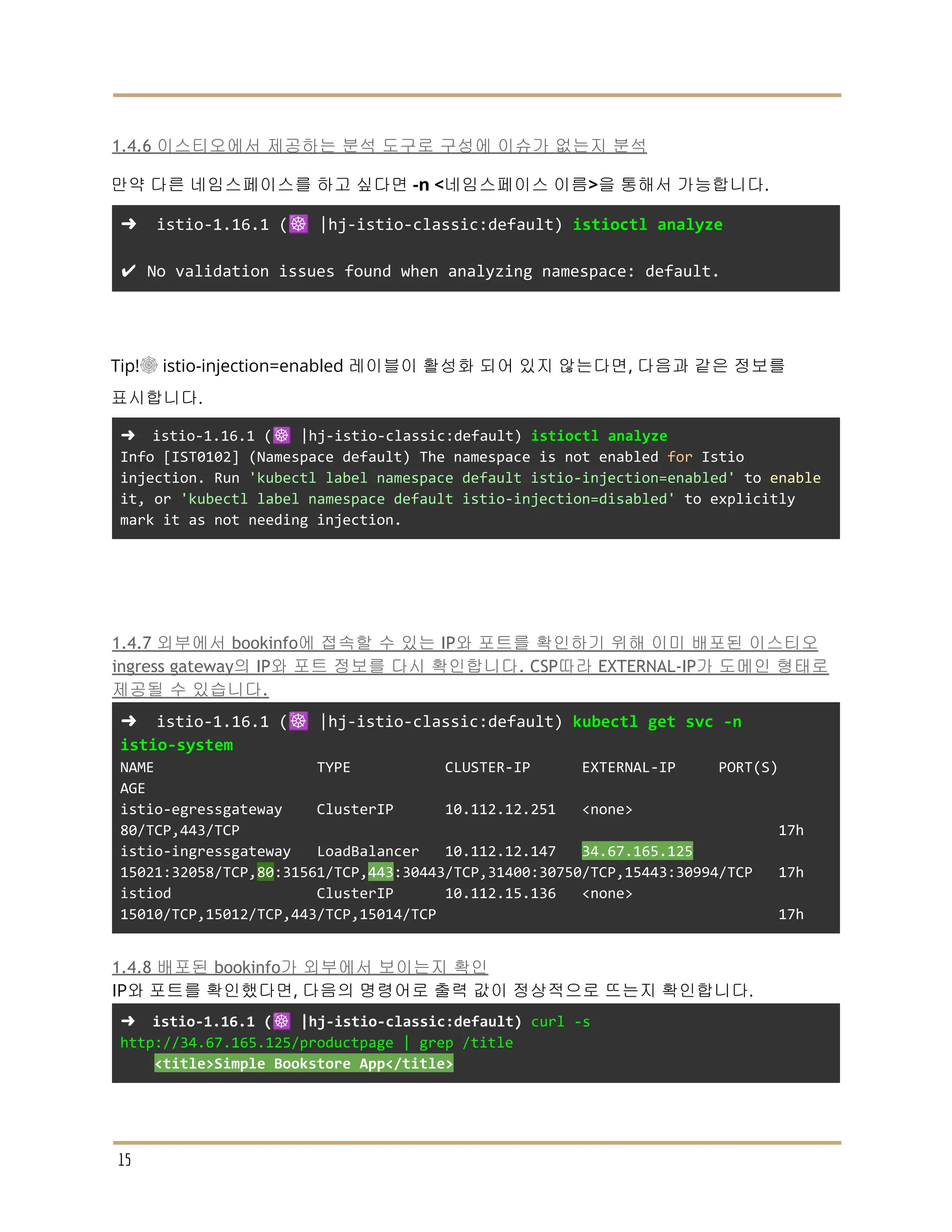 1.4.6 이스티오에서 제공하는 분석 도구로 구성에 이슈가 없는지 분석
만약 다른 네임스페이스를 하고 싶다면 -n <네임스페이스 이름>을 통해서 가능합니다.
➜ istio-1.16.1 (☸️ |hj-istio-classic:default) istioctl analyze
✔ No validation issues found when analyzing namespace: default.
Tip!☸ istio-injection=enabled 레이블이 활성화 되어 있지 않는다면, 다음과 같은 정보를
표시합니다.
➜ istio-1.16.1 (☸️ |hj-istio-classic:default) istioctl analyze
Info [IST0102] (Namespace default) The namespace is not enabled for Istio
injection. Run 'kubectl label namespace default istio-injection=enabled' to enable
it, or 'kubectl label namespace default istio-injection=disabled' to explicitly
mark it as not needing injection.
1.4.7 외부에서 bookinfo에 접속할 수 있는 IP와 포트를 확인하기 위해 이미 배포된 이스티오
ingress gateway의 IP와 포트 정보를 다시 확인합니다. CSP따라 EXTERNAL-IP가 도메인 형태로
제공될 수 있습니다.
➜ istio-1.16.1 (☸️ |hj-istio-classic:default) kubectl get svc -n
istio-system
NAME TYPE CLUSTER-IP EXTERNAL-IP PORT(S)
AGE
istio-egressgateway ClusterIP 10.112.12.251 <none>
80/TCP,443/TCP 17h
istio-ingressgateway LoadBalancer 10.112.12.147 34.67.165.125
15021:32058/TCP,80:31561/TCP,443:30443/TCP,31400:30750/TCP,15443:30994/TCP 17h
istiod ClusterIP 10.112.15.136 <none>
15010/TCP,15012/TCP,443/TCP,15014/TCP 17h
1.4.8 배포된 bookinfo가 외부에서 보이는지 확인
IP와 포트를 확인했다면, 다음의 명령어로 출력 값이 정상적으로 뜨는지 확인합니다.
➜ istio-1.16.1 (☸️ |hj-istio-classic:default) curl -s
http://34.67.165.125/productpage | grep /title
<title>Simple Bookstore App</title>
15
 