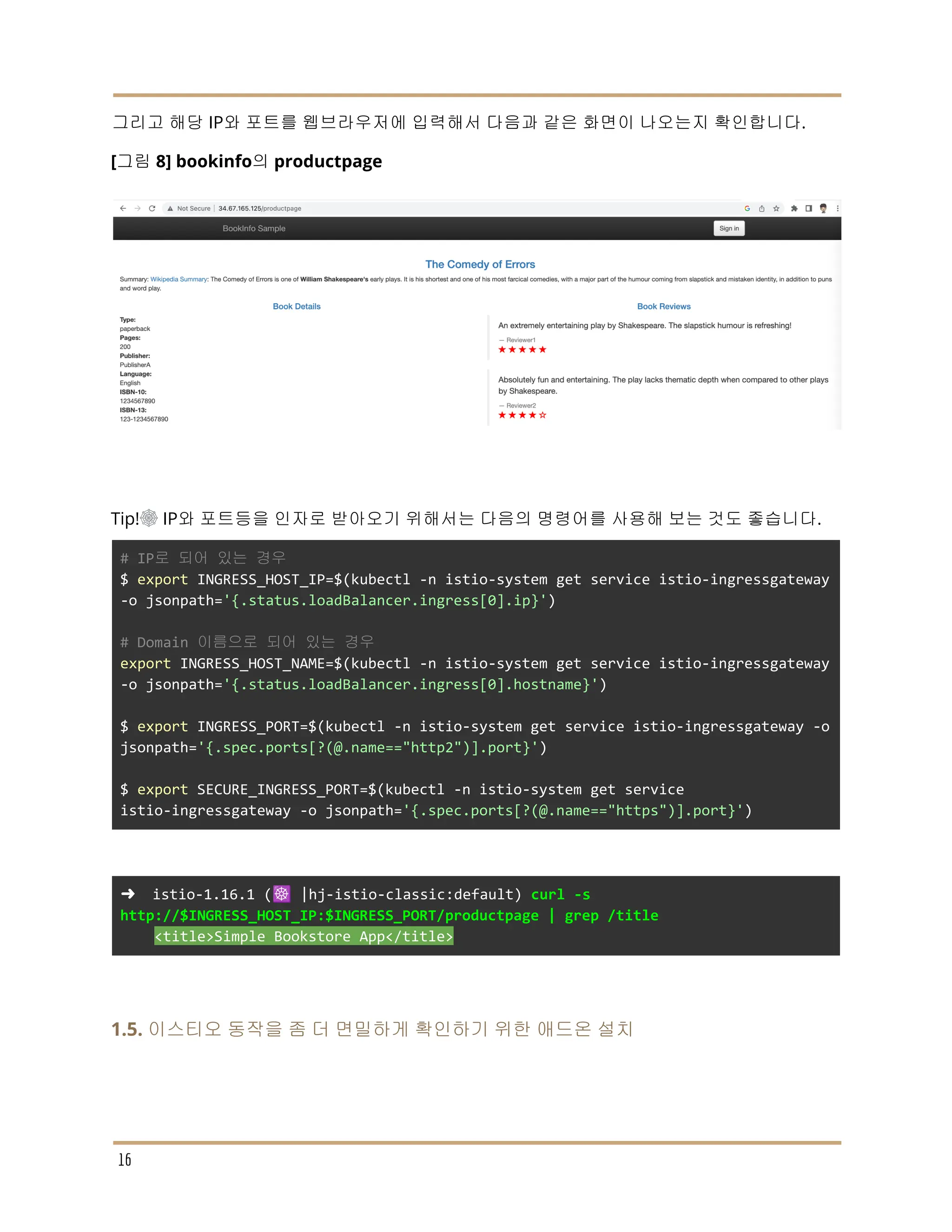 그리고 해당 IP와 포트를 웹브라우저에 입력해서 다음과 같은 화면이 나오는지 확인합니다.
[그림 8] bookinfo의 productpage
Tip!☸ IP와 포트등을 인자로 받아오기 위해서는 다음의 명령어를 사용해 보는 것도 좋습니다.
# IP로 되어 있는 경우
$ export INGRESS_HOST_IP=$(kubectl -n istio-system get service istio-ingressgateway
-o jsonpath='{.status.loadBalancer.ingress[0].ip}')
# Domain 이름으로 되어 있는 경우
export INGRESS_HOST_NAME=$(kubectl -n istio-system get service istio-ingressgateway
-o jsonpath='{.status.loadBalancer.ingress[0].hostname}')
$ export INGRESS_PORT=$(kubectl -n istio-system get service istio-ingressgateway -o
jsonpath='{.spec.ports[?(@.name=="http2")].port}')
$ export SECURE_INGRESS_PORT=$(kubectl -n istio-system get service
istio-ingressgateway -o jsonpath='{.spec.ports[?(@.name=="https")].port}')
➜ istio-1.16.1 (☸️ |hj-istio-classic:default) curl -s
http://$INGRESS_HOST_IP:$INGRESS_PORT/productpage | grep /title
<title>Simple Bookstore App</title>
1.5. 이스티오 동작을 좀 더 면밀하게 확인하기 위한 애드온 설치
16
 