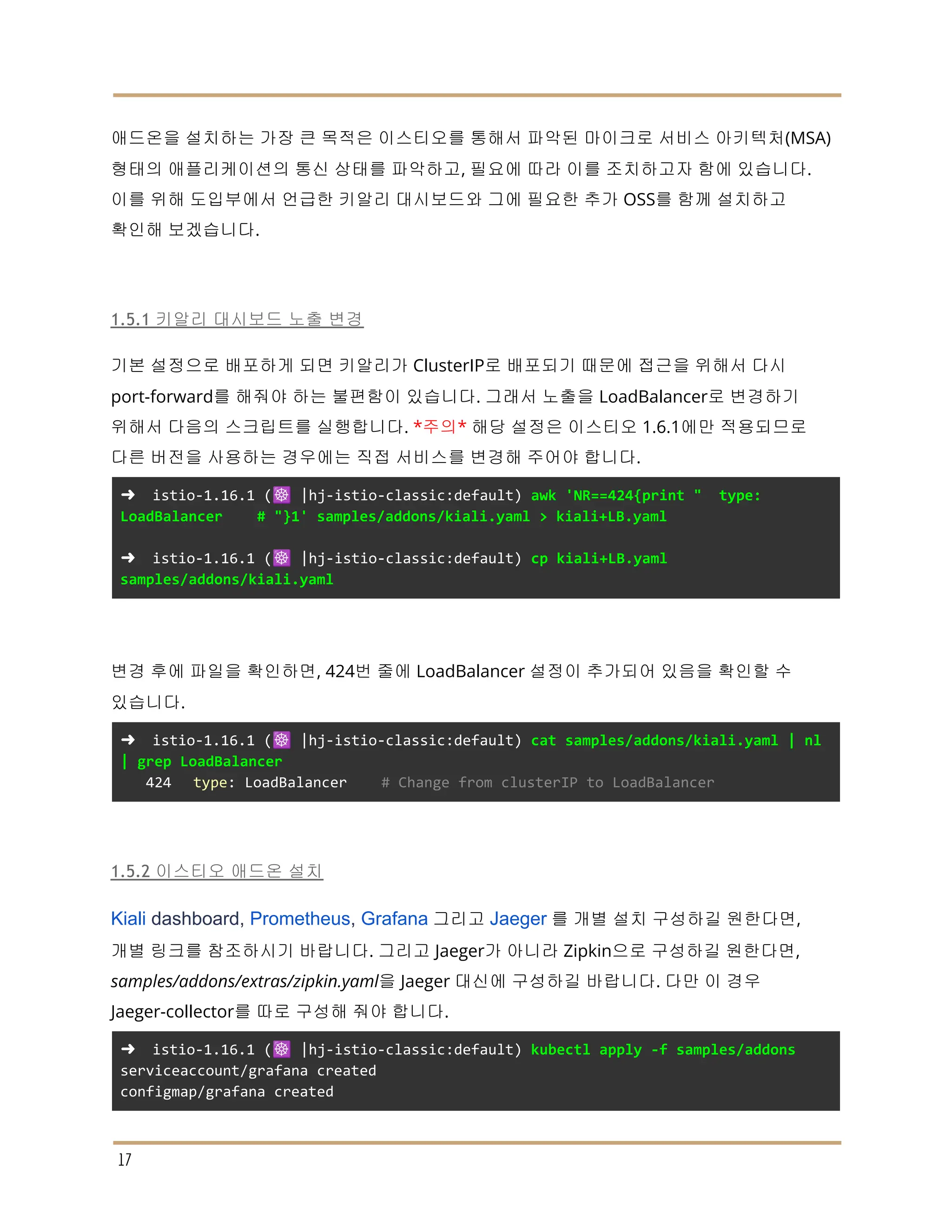 애드온을 설치하는 가장 큰 목적은 이스티오를 통해서 파악된 마이크로 서비스 아키텍처(MSA)
형태의 애플리케이션의 통신 상태를 파악하고, 필요에 따라 이를 조치하고자 함에 있습니다.
이를 위해 도입부에서 언급한 키알리 대시보드와 그에 필요한 추가 OSS를 함께 설치하고
확인해 보겠습니다.
1.5.1 키알리 대시보드 노출 변경
기본 설정으로 배포하게 되면 키알리가 ClusterIP로 배포되기 때문에 접근을 위해서 다시
port-forward를 해줘야 하는 불편함이 있습니다. 그래서 노출을 LoadBalancer로 변경하기
위해서 다음의 스크립트를 실행합니다. *주의* 해당 설정은 이스티오 1.6.1에만 적용되므로
다른 버전을 사용하는 경우에는 직접 서비스를 변경해 주어야 합니다.
➜ istio-1.16.1 (☸️ |hj-istio-classic:default) awk 'NR==424{print " type:
LoadBalancer # "}1' samples/addons/kiali.yaml > kiali+LB.yaml
➜ istio-1.16.1 (☸️ |hj-istio-classic:default) cp kiali+LB.yaml
samples/addons/kiali.yaml
변경 후에 파일을 확인하면, 424번 줄에 LoadBalancer 설정이 추가되어 있음을 확인할 수
있습니다.
➜ istio-1.16.1 (☸️ |hj-istio-classic:default) cat samples/addons/kiali.yaml | nl
| grep LoadBalancer
424 type: LoadBalancer # Change from clusterIP to LoadBalancer
1.5.2 이스티오 애드온 설치
Kiali dashboard, Prometheus, Grafana 그리고 Jaeger 를 개별 설치 구성하길 원한다면,
개별 링크를 참조하시기 바랍니다. 그리고 Jaeger가 아니라 Zipkin으로 구성하길 원한다면,
samples/addons/extras/zipkin.yaml을 Jaeger 대신에 구성하길 바랍니다. 다만 이 경우
Jaeger-collector를 따로 구성해 줘야 합니다.
➜ istio-1.16.1 (☸️ |hj-istio-classic:default) kubectl apply -f samples/addons
serviceaccount/grafana created
configmap/grafana created
17
 
