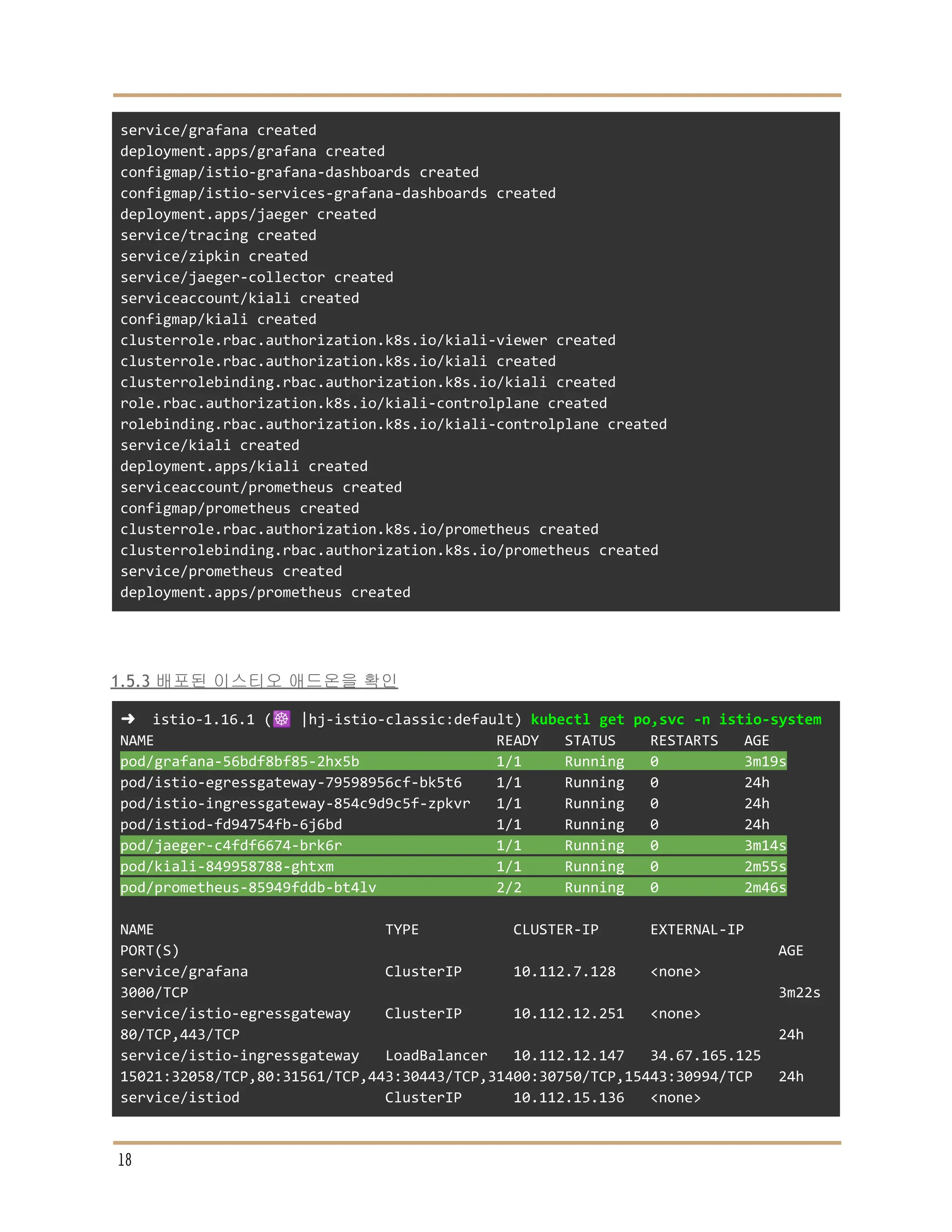 service/grafana created
deployment.apps/grafana created
configmap/istio-grafana-dashboards created
configmap/istio-services-grafana-dashboards created
deployment.apps/jaeger created
service/tracing created
service/zipkin created
service/jaeger-collector created
serviceaccount/kiali created
configmap/kiali created
clusterrole.rbac.authorization.k8s.io/kiali-viewer created
clusterrole.rbac.authorization.k8s.io/kiali created
clusterrolebinding.rbac.authorization.k8s.io/kiali created
role.rbac.authorization.k8s.io/kiali-controlplane created
rolebinding.rbac.authorization.k8s.io/kiali-controlplane created
service/kiali created
deployment.apps/kiali created
serviceaccount/prometheus created
configmap/prometheus created
clusterrole.rbac.authorization.k8s.io/prometheus created
clusterrolebinding.rbac.authorization.k8s.io/prometheus created
service/prometheus created
deployment.apps/prometheus created
1.5.3 배포된 이스티오 애드온을 확인
➜ istio-1.16.1 (☸️ |hj-istio-classic:default) kubectl get po,svc -n istio-system
NAME READY STATUS RESTARTS AGE
pod/grafana-56bdf8bf85-2hx5b 1/1 Running 0 3m19s
pod/istio-egressgateway-79598956cf-bk5t6 1/1 Running 0 24h
pod/istio-ingressgateway-854c9d9c5f-zpkvr 1/1 Running 0 24h
pod/istiod-fd94754fb-6j6bd 1/1 Running 0 24h
pod/jaeger-c4fdf6674-brk6r 1/1 Running 0 3m14s
pod/kiali-849958788-ghtxm 1/1 Running 0 2m55s
pod/prometheus-85949fddb-bt4lv 2/2 Running 0 2m46s
NAME TYPE CLUSTER-IP EXTERNAL-IP
PORT(S) AGE
service/grafana ClusterIP 10.112.7.128 <none>
3000/TCP 3m22s
service/istio-egressgateway ClusterIP 10.112.12.251 <none>
80/TCP,443/TCP 24h
service/istio-ingressgateway LoadBalancer 10.112.12.147 34.67.165.125
15021:32058/TCP,80:31561/TCP,443:30443/TCP,31400:30750/TCP,15443:30994/TCP 24h
service/istiod ClusterIP 10.112.15.136 <none>
18
 