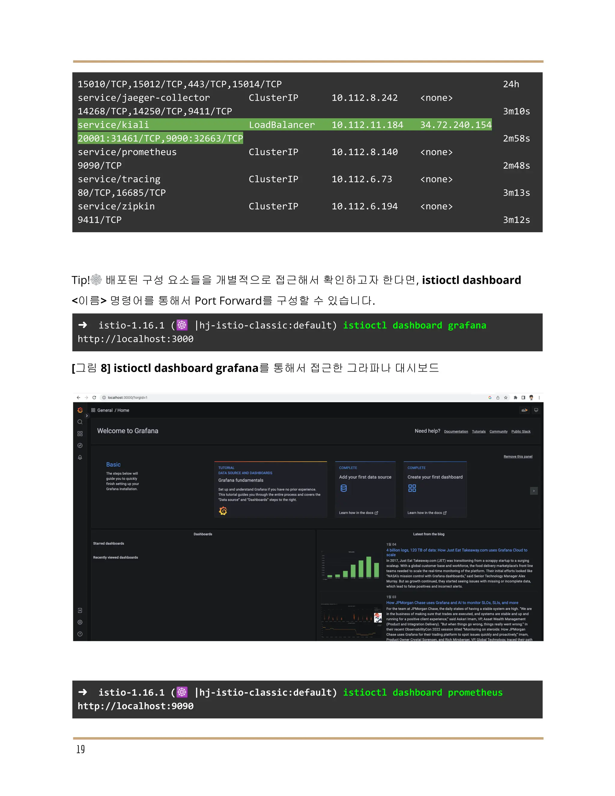 15010/TCP,15012/TCP,443/TCP,15014/TCP 24h
service/jaeger-collector ClusterIP 10.112.8.242 <none>
14268/TCP,14250/TCP,9411/TCP 3m10s
service/kiali LoadBalancer 10.112.11.184 34.72.240.154
20001:31461/TCP,9090:32663/TCP 2m58s
service/prometheus ClusterIP 10.112.8.140 <none>
9090/TCP 2m48s
service/tracing ClusterIP 10.112.6.73 <none>
80/TCP,16685/TCP 3m13s
service/zipkin ClusterIP 10.112.6.194 <none>
9411/TCP 3m12s
Tip!☸ 배포된 구성 요소들을 개별적으로 접근해서 확인하고자 한다면, istioctl dashboard
<이름> 명령어를 통해서 Port Forward를 구성할 수 있습니다.
➜ istio-1.16.1 (☸️ |hj-istio-classic:default) istioctl dashboard grafana
http://localhost:3000
[그림 8] istioctl dashboard grafana를 통해서 접근한 그라파나 대시보드
➜ istio-1.16.1 (☸️ |hj-istio-classic:default) istioctl dashboard prometheus
http://localhost:9090
19
 