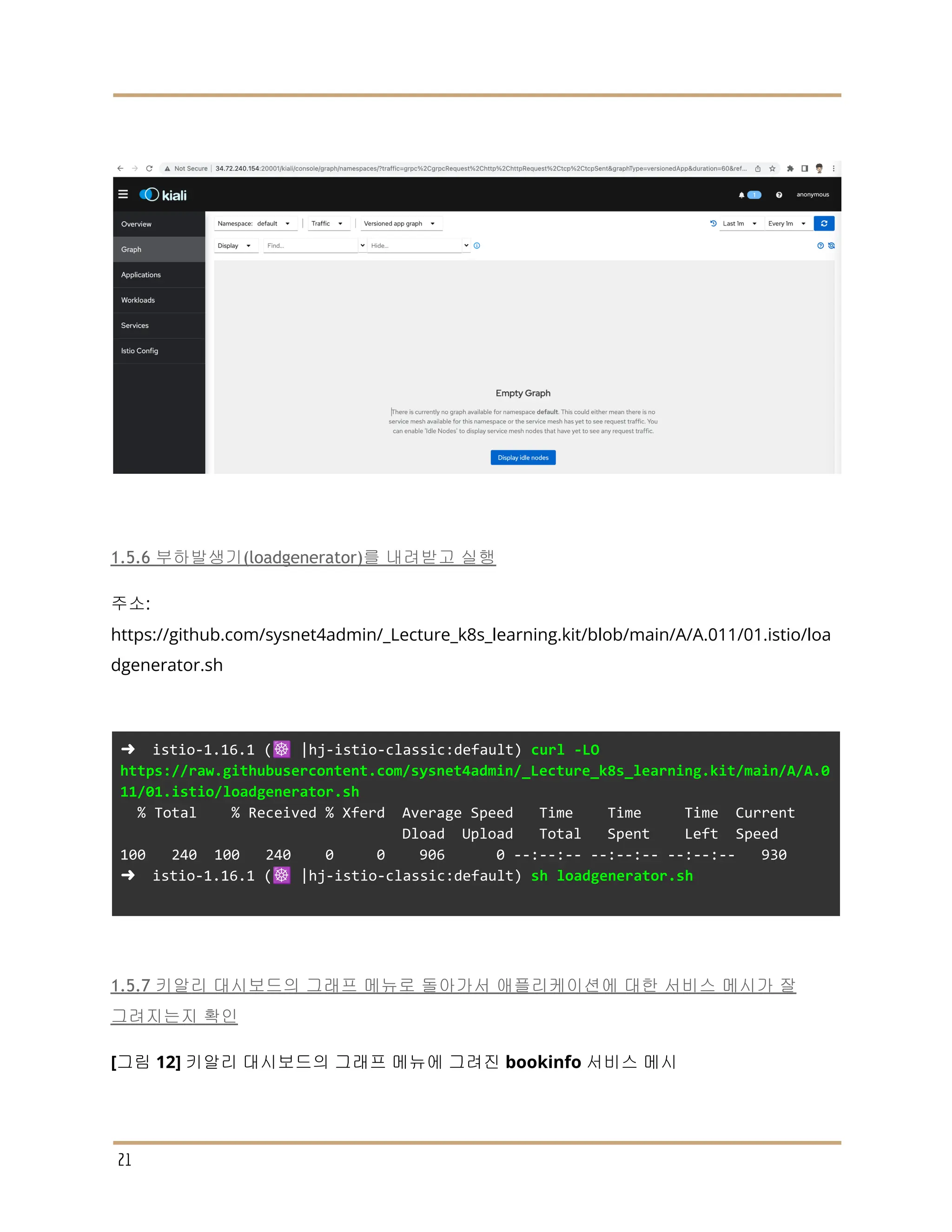 1.5.6 부하발생기(loadgenerator)를 내려받고 실행
주소:
https://github.com/sysnet4admin/_Lecture_k8s_learning.kit/blob/main/A/A.011/01.istio/loa
dgenerator.sh
➜ istio-1.16.1 (☸️ |hj-istio-classic:default) curl -LO
https://raw.githubusercontent.com/sysnet4admin/_Lecture_k8s_learning.kit/main/A/A.0
11/01.istio/loadgenerator.sh
% Total % Received % Xferd Average Speed Time Time Time Current
Dload Upload Total Spent Left Speed
100 240 100 240 0 0 906 0 --:--:-- --:--:-- --:--:-- 930
➜ istio-1.16.1 (☸️ |hj-istio-classic:default) sh loadgenerator.sh
1.5.7 키알리 대시보드의 그래프 메뉴로 돌아가서 애플리케이션에 대한 서비스 메시가 잘
그려지는지 확인
[그림 12] 키알리 대시보드의 그래프 메뉴에 그려진 bookinfo 서비스 메시
21
 