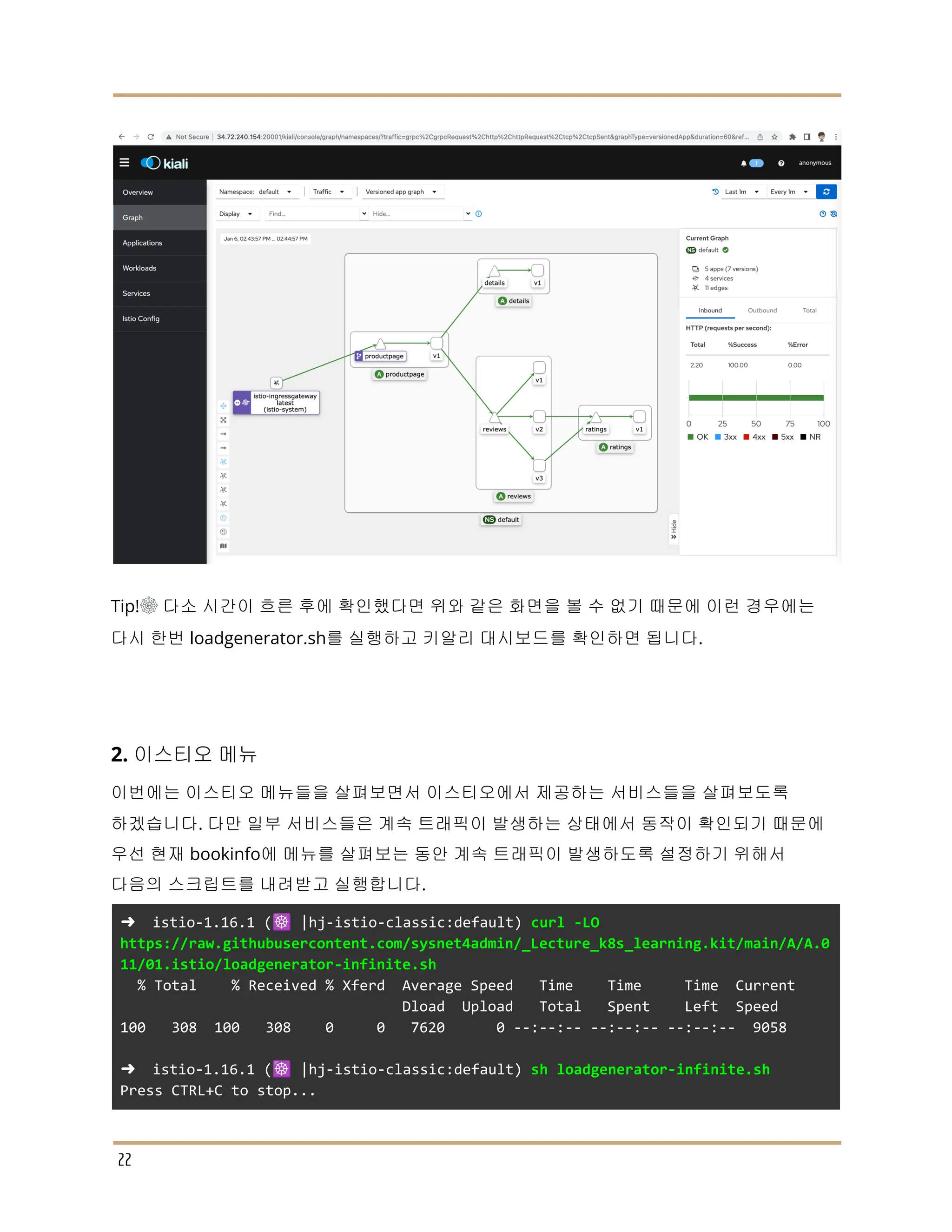 Tip!☸ 다소 시간이 흐른 후에 확인했다면 위와 같은 화면을 볼 수 없기 때문에 이런 경우에는
다시 한번 loadgenerator.sh를 실행하고 키알리 대시보드를 확인하면 됩니다.
2. 이스티오 메뉴
이번에는 이스티오 메뉴들을 살펴보면서 이스티오에서 제공하는 서비스들을 살펴보도록
하겠습니다. 다만 일부 서비스들은 계속 트래픽이 발생하는 상태에서 동작이 확인되기 때문에
우선 현재 bookinfo에 메뉴를 살펴보는 동안 계속 트래픽이 발생하도록 설정하기 위해서
다음의 스크립트를 내려받고 실행합니다.
➜ istio-1.16.1 (☸️ |hj-istio-classic:default) curl -LO
https://raw.githubusercontent.com/sysnet4admin/_Lecture_k8s_learning.kit/main/A/A.0
11/01.istio/loadgenerator-infinite.sh
% Total % Received % Xferd Average Speed Time Time Time Current
Dload Upload Total Spent Left Speed
100 308 100 308 0 0 7620 0 --:--:-- --:--:-- --:--:-- 9058
➜ istio-1.16.1 (☸️ |hj-istio-classic:default) sh loadgenerator-infinite.sh
Press CTRL+C to stop...
22
 