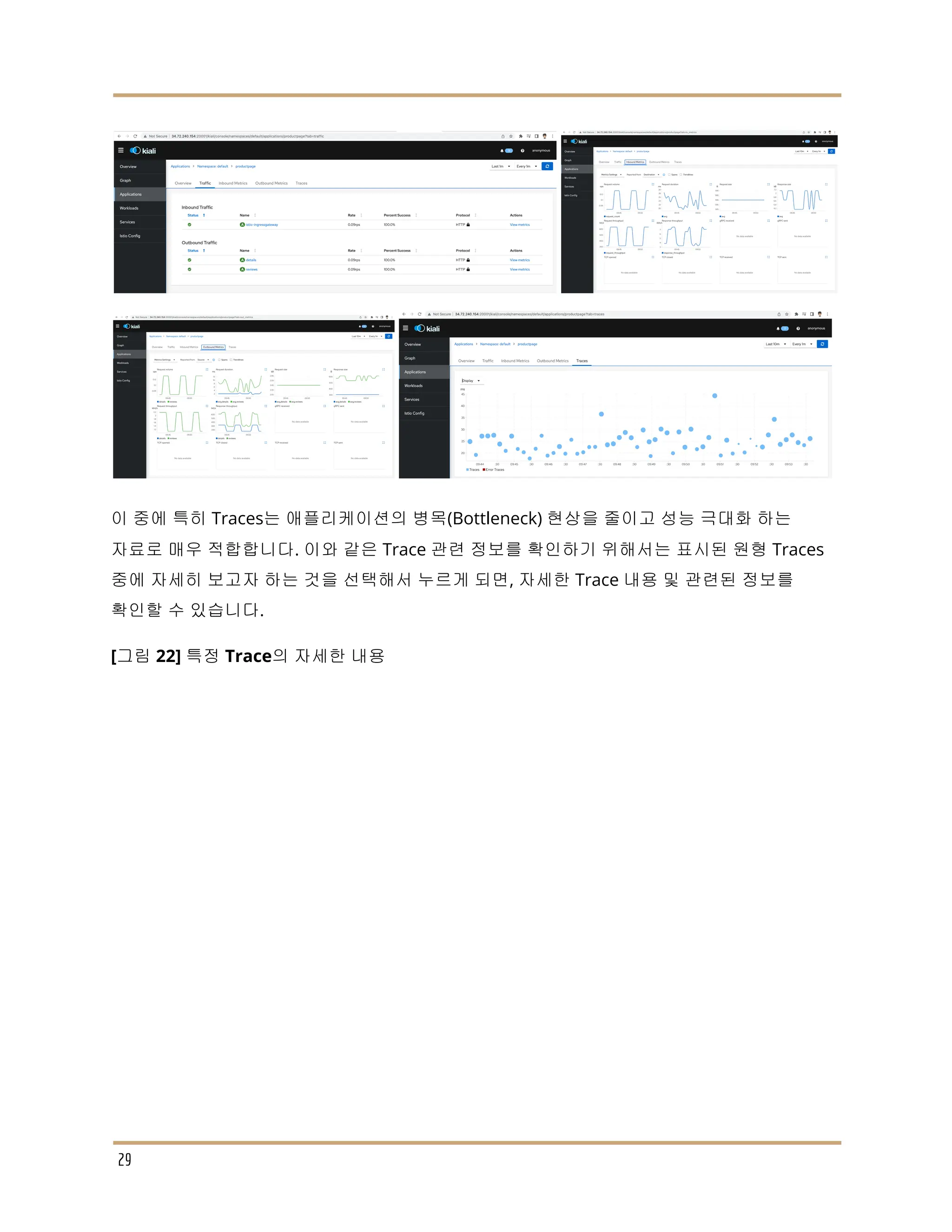 이 중에 특히 Traces는 애플리케이션의 병목(Bottleneck) 현상을 줄이고 성능 극대화 하는
자료로 매우 적합합니다. 이와 같은 Trace 관련 정보를 확인하기 위해서는 표시된 원형 Traces
중에 자세히 보고자 하는 것을 선택해서 누르게 되면, 자세한 Trace 내용 및 관련된 정보를
확인할 수 있습니다.
[그림 22] 특정 Trace의 자세한 내용
29
 