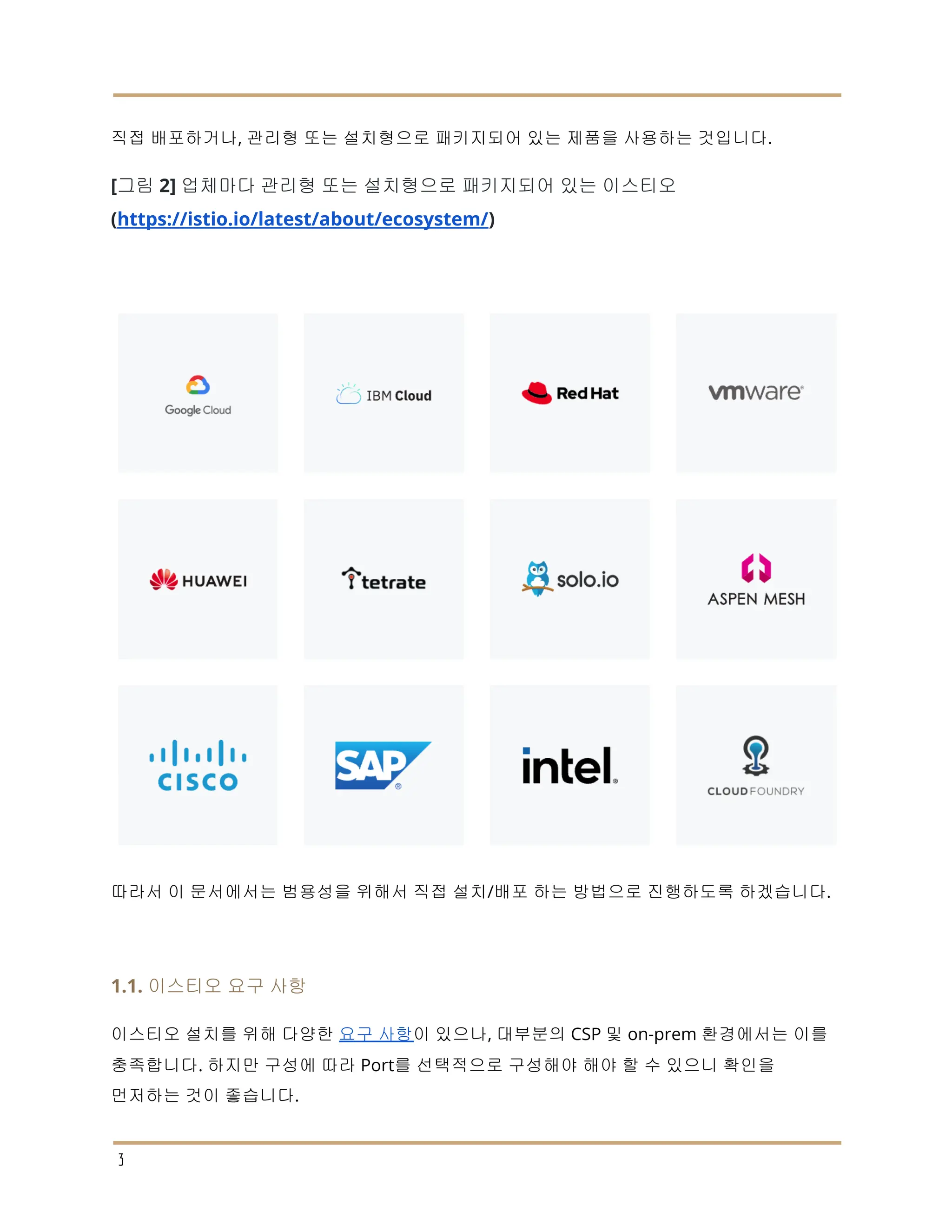 직접 배포하거나, 관리형 또는 설치형으로 패키지되어 있는 제품을 사용하는 것입니다.
[그림 2] 업체마다 관리형 또는 설치형으로 패키지되어 있는 이스티오
(https://istio.io/latest/about/ecosystem/)
따라서 이 문서에서는 범용성을 위해서 직접 설치/배포 하는 방법으로 진행하도록 하겠습니다.
1.1. 이스티오 요구 사항
이스티오 설치를 위해 다양한 요구 사항이 있으나, 대부분의 CSP 및 on-prem 환경에서는 이를
충족합니다. 하지만 구성에 따라 Port를 선택적으로 구성해야 해야 할 수 있으니 확인을
먼저하는 것이 좋습니다.
3
 