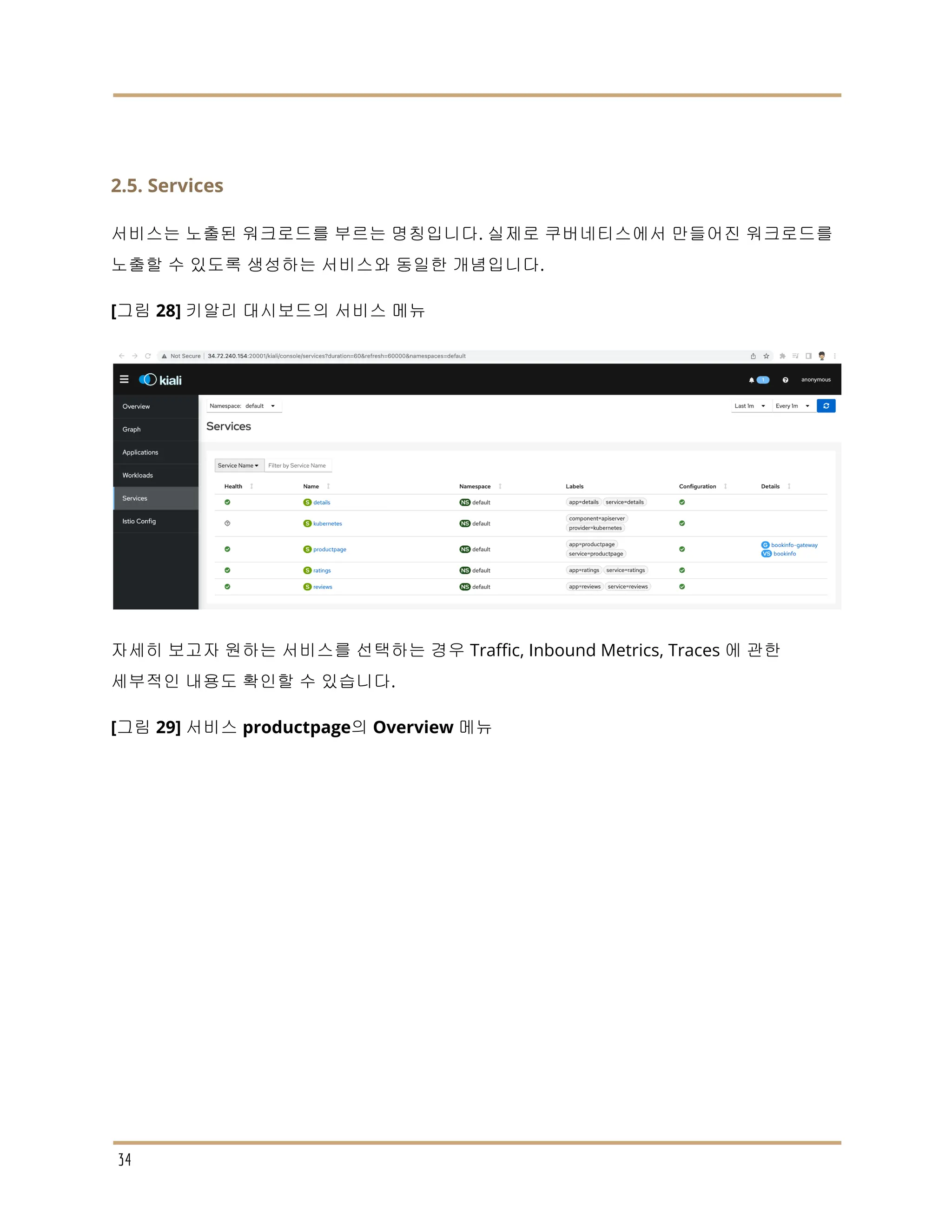 2.5. Services
서비스는 노출된 워크로드를 부르는 명칭입니다. 실제로 쿠버네티스에서 만들어진 워크로드를
노출할 수 있도록 생성하는 서비스와 동일한 개념입니다.
[그림 28] 키알리 대시보드의 서비스 메뉴
자세히 보고자 원하는 서비스를 선택하는 경우 Traffic, Inbound Metrics, Traces 에 관한
세부적인 내용도 확인할 수 있습니다.
[그림 29] 서비스 productpage의 Overview 메뉴
34
 
