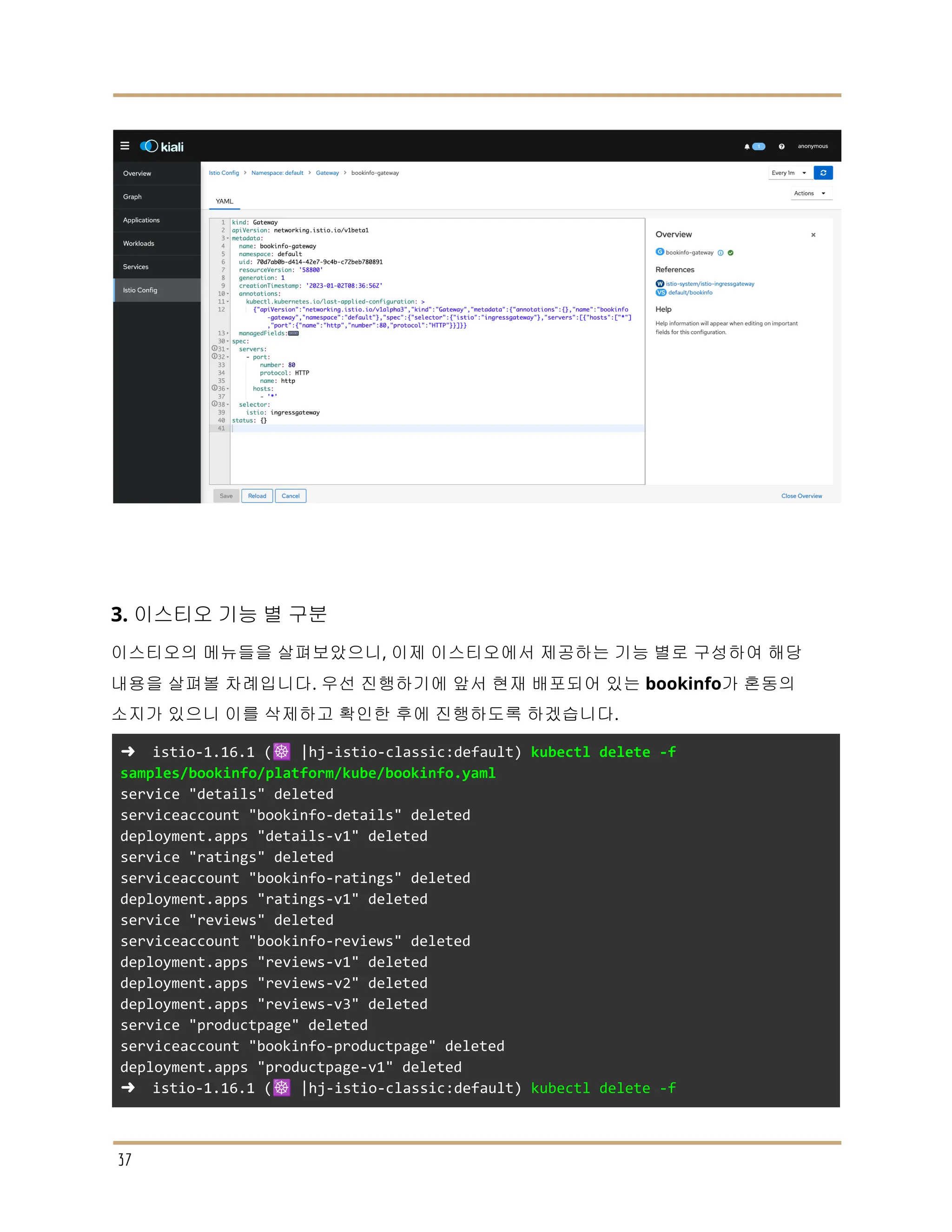 3. 이스티오 기능 별 구분
이스티오의 메뉴들을 살펴보았으니, 이제 이스티오에서 제공하는 기능 별로 구성하여 해당
내용을 살펴볼 차례입니다. 우선 진행하기에 앞서 현재 배포되어 있는 bookinfo가 혼동의
소지가 있으니 이를 삭제하고 확인한 후에 진행하도록 하겠습니다.
➜ istio-1.16.1 (☸️ |hj-istio-classic:default) kubectl delete -f
samples/bookinfo/platform/kube/bookinfo.yaml
service "details" deleted
serviceaccount "bookinfo-details" deleted
deployment.apps "details-v1" deleted
service "ratings" deleted
serviceaccount "bookinfo-ratings" deleted
deployment.apps "ratings-v1" deleted
service "reviews" deleted
serviceaccount "bookinfo-reviews" deleted
deployment.apps "reviews-v1" deleted
deployment.apps "reviews-v2" deleted
deployment.apps "reviews-v3" deleted
service "productpage" deleted
serviceaccount "bookinfo-productpage" deleted
deployment.apps "productpage-v1" deleted
➜ istio-1.16.1 (☸️ |hj-istio-classic:default) kubectl delete -f
37
 