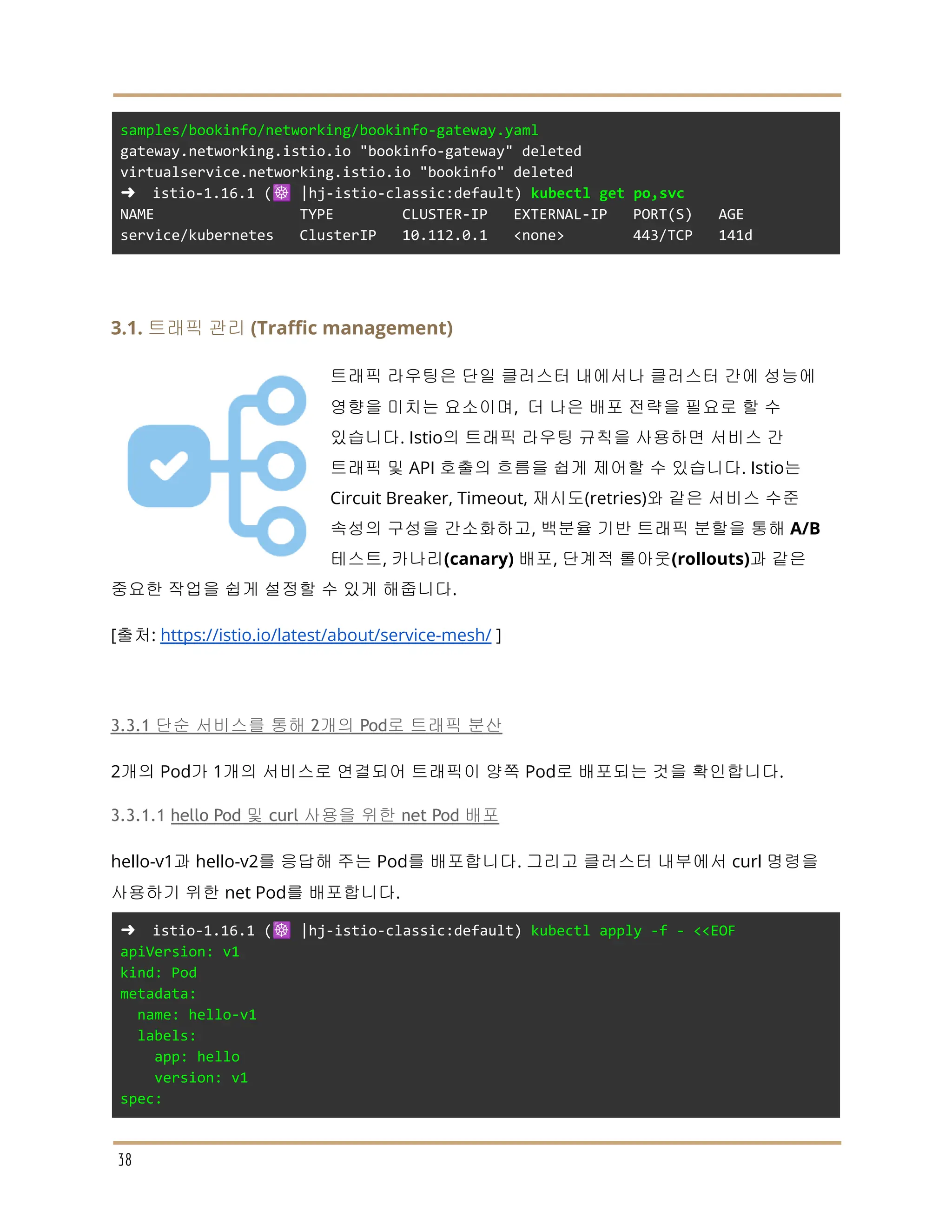 samples/bookinfo/networking/bookinfo-gateway.yaml
gateway.networking.istio.io "bookinfo-gateway" deleted
virtualservice.networking.istio.io "bookinfo" deleted
➜ istio-1.16.1 (☸️ |hj-istio-classic:default) kubectl get po,svc
NAME TYPE CLUSTER-IP EXTERNAL-IP PORT(S) AGE
service/kubernetes ClusterIP 10.112.0.1 <none> 443/TCP 141d
3.1. 트래픽 관리 (Traffic management)
트래픽 라우팅은 단일 클러스터 내에서나 클러스터 간에 성능에
영향을 미치는 요소이며, 더 나은 배포 전략을 필요로 할 수
있습니다. Istio의 트래픽 라우팅 규칙을 사용하면 서비스 간
트래픽 및 API 호출의 흐름을 쉽게 제어할 수 있습니다. Istio는
Circuit Breaker, Timeout, 재시도(retries)와 같은 서비스 수준
속성의 구성을 간소화하고, 백분율 기반 트래픽 분할을 통해 A/B
테스트, 카나리(canary) 배포, 단계적 롤아웃(rollouts)과 같은
중요한 작업을 쉽게 설정할 수 있게 해줍니다.
[출처: https://istio.io/latest/about/service-mesh/ ]
3.3.1 단순 서비스를 통해 2개의 Pod로 트래픽 분산
2개의 Pod가 1개의 서비스로 연결되어 트래픽이 양쪽 Pod로 배포되는 것을 확인합니다.
3.3.1.1 hello Pod 및 curl 사용을 위한 net Pod 배포
hello-v1과 hello-v2를 응답해 주는 Pod를 배포합니다. 그리고 클러스터 내부에서 curl 명령을
사용하기 위한 net Pod를 배포합니다.
➜ istio-1.16.1 (☸️ |hj-istio-classic:default) kubectl apply -f - <<EOF
apiVersion: v1
kind: Pod
metadata:
name: hello-v1
labels:
app: hello
version: v1
spec:
38
 