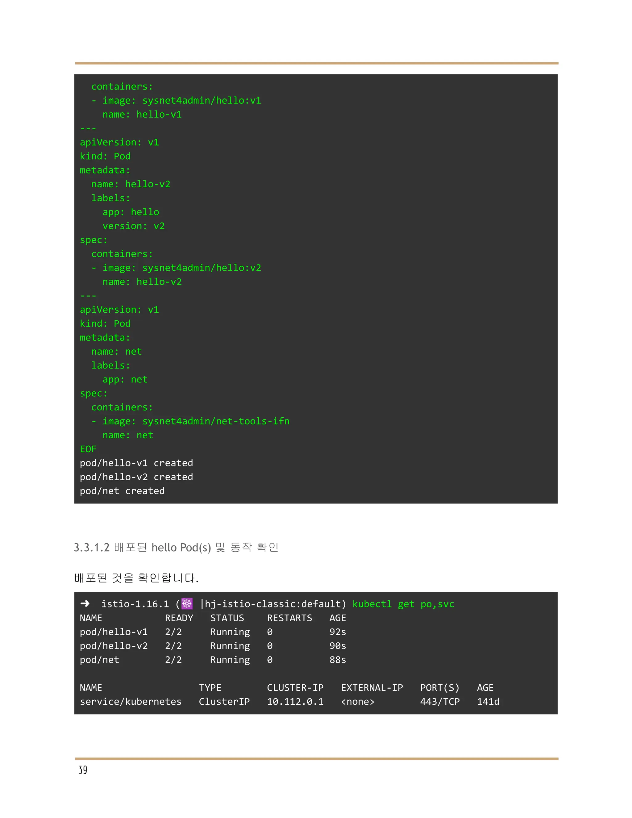 containers:
- image: sysnet4admin/hello:v1
name: hello-v1
---
apiVersion: v1
kind: Pod
metadata:
name: hello-v2
labels:
app: hello
version: v2
spec:
containers:
- image: sysnet4admin/hello:v2
name: hello-v2
---
apiVersion: v1
kind: Pod
metadata:
name: net
labels:
app: net
spec:
containers:
- image: sysnet4admin/net-tools-ifn
name: net
EOF
pod/hello-v1 created
pod/hello-v2 created
pod/net created
3.3.1.2 배포된 hello Pod(s) 및 동작 확인
배포된 것을 확인합니다.
➜ istio-1.16.1 (☸️ |hj-istio-classic:default) kubectl get po,svc
NAME READY STATUS RESTARTS AGE
pod/hello-v1 2/2 Running 0 92s
pod/hello-v2 2/2 Running 0 90s
pod/net 2/2 Running 0 88s
NAME TYPE CLUSTER-IP EXTERNAL-IP PORT(S) AGE
service/kubernetes ClusterIP 10.112.0.1 <none> 443/TCP 141d
39
 
