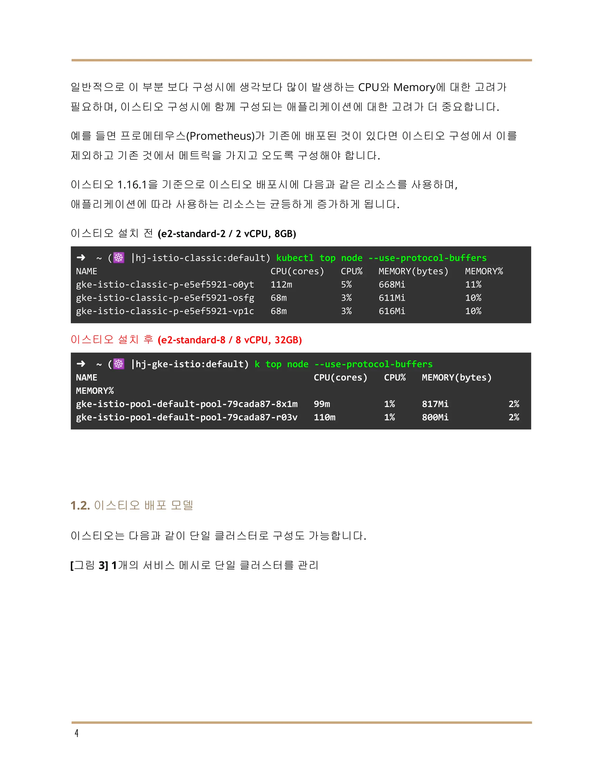 일반적으로 이 부분 보다 구성시에 생각보다 많이 발생하는 CPU와 Memory에 대한 고려가
필요하며, 이스티오 구성시에 함께 구성되는 애플리케이션에 대한 고려가 더 중요합니다.
예를 들면 프로메테우스(Prometheus)가 기존에 배포된 것이 있다면 이스티오 구성에서 이를
제외하고 기존 것에서 메트릭을 가지고 오도록 구성해야 합니다.
이스티오 1.16.1을 기준으로 이스티오 배포시에 다음과 같은 리소스를 사용하며,
애플리케이션에 따라 사용하는 리소스는 균등하게 증가하게 됩니다.
이스티오 설치 전 (e2-standard-2 / 2 vCPU, 8GB)
➜ ~ (☸️ |hj-istio-classic:default) kubectl top node --use-protocol-buffers
NAME CPU(cores) CPU% MEMORY(bytes) MEMORY%
gke-istio-classic-p-e5ef5921-o0yt 112m 5% 668Mi 11%
gke-istio-classic-p-e5ef5921-osfg 68m 3% 611Mi 10%
gke-istio-classic-p-e5ef5921-vp1c 68m 3% 616Mi 10%
이스티오 설치 후 (e2-standard-8 / 8 vCPU, 32GB)
➜ ~ (☸️ |hj-gke-istio:default) k top node --use-protocol-buffers
NAME CPU(cores) CPU% MEMORY(bytes)
MEMORY%
gke-istio-pool-default-pool-79cada87-8x1m 99m 1% 817Mi 2%
gke-istio-pool-default-pool-79cada87-r03v 110m 1% 800Mi 2%
1.2. 이스티오 배포 모델
이스티오는 다음과 같이 단일 클러스터로 구성도 가능합니다.
[그림 3] 1개의 서비스 메시로 단일 클러스터를 관리
4
 