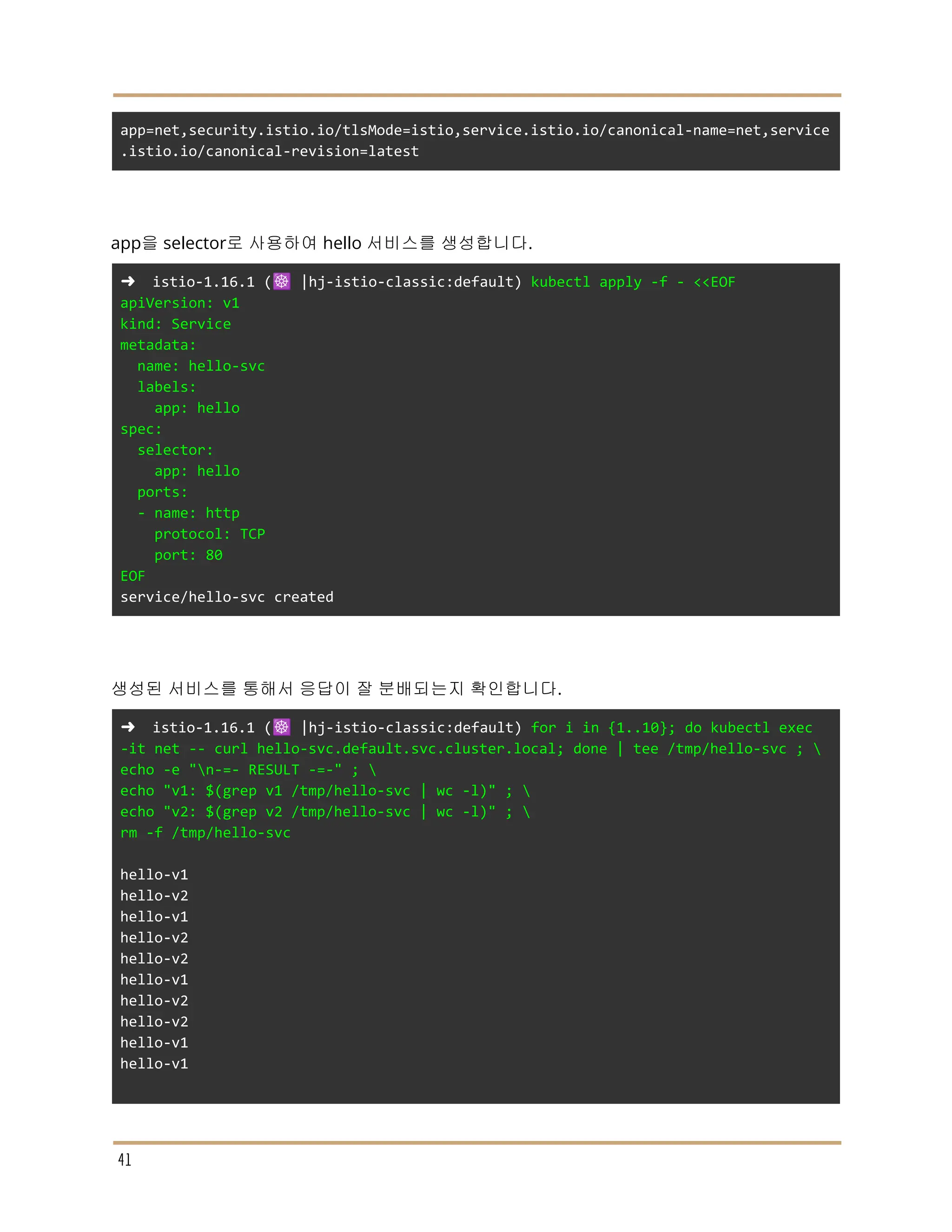 app=net,security.istio.io/tlsMode=istio,service.istio.io/canonical-name=net,service
.istio.io/canonical-revision=latest
app을 selector로 사용하여 hello 서비스를 생성합니다.
➜ istio-1.16.1 (☸️ |hj-istio-classic:default) kubectl apply -f - <<EOF
apiVersion: v1
kind: Service
metadata:
name: hello-svc
labels:
app: hello
spec:
selector:
app: hello
ports:
- name: http
protocol: TCP
port: 80
EOF
service/hello-svc created
생성된 서비스를 통해서 응답이 잘 분배되는지 확인합니다.
➜ istio-1.16.1 (☸️ |hj-istio-classic:default) for i in {1..10}; do kubectl exec
-it net -- curl hello-svc.default.svc.cluster.local; done | tee /tmp/hello-svc ; 
echo -e "n-=- RESULT -=-" ; 
echo "v1: $(grep v1 /tmp/hello-svc | wc -l)" ; 
echo "v2: $(grep v2 /tmp/hello-svc | wc -l)" ; 
rm -f /tmp/hello-svc
hello-v1
hello-v2
hello-v1
hello-v2
hello-v2
hello-v1
hello-v2
hello-v2
hello-v1
hello-v1
41
 
