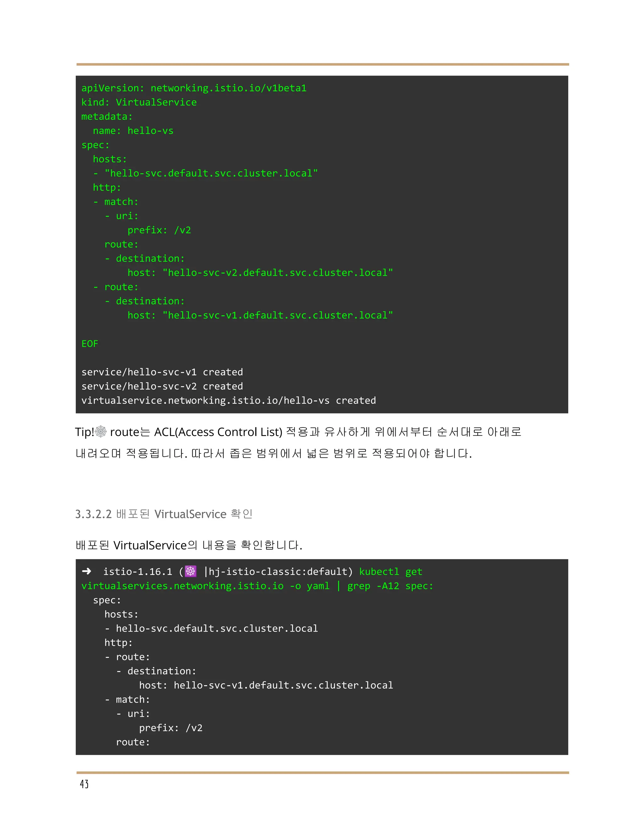 apiVersion: networking.istio.io/v1beta1
kind: VirtualService
metadata:
name: hello-vs
spec:
hosts:
- "hello-svc.default.svc.cluster.local"
http:
- match:
- uri:
prefix: /v2
route:
- destination:
host: "hello-svc-v2.default.svc.cluster.local"
- route:
- destination:
host: "hello-svc-v1.default.svc.cluster.local"
EOF
service/hello-svc-v1 created
service/hello-svc-v2 created
virtualservice.networking.istio.io/hello-vs created
Tip!☸ route는 ACL(Access Control List) 적용과 유사하게 위에서부터 순서대로 아래로
내려오며 적용됩니다. 따라서 좁은 범위에서 넓은 범위로 적용되어야 합니다.
3.3.2.2 배포된 VirtualService 확인
배포된 VirtualService의 내용을 확인합니다.
➜ istio-1.16.1 (☸️ |hj-istio-classic:default) kubectl get
virtualservices.networking.istio.io -o yaml | grep -A12 spec:
spec:
hosts:
- hello-svc.default.svc.cluster.local
http:
- route:
- destination:
host: hello-svc-v1.default.svc.cluster.local
- match:
- uri:
prefix: /v2
route:
43
 