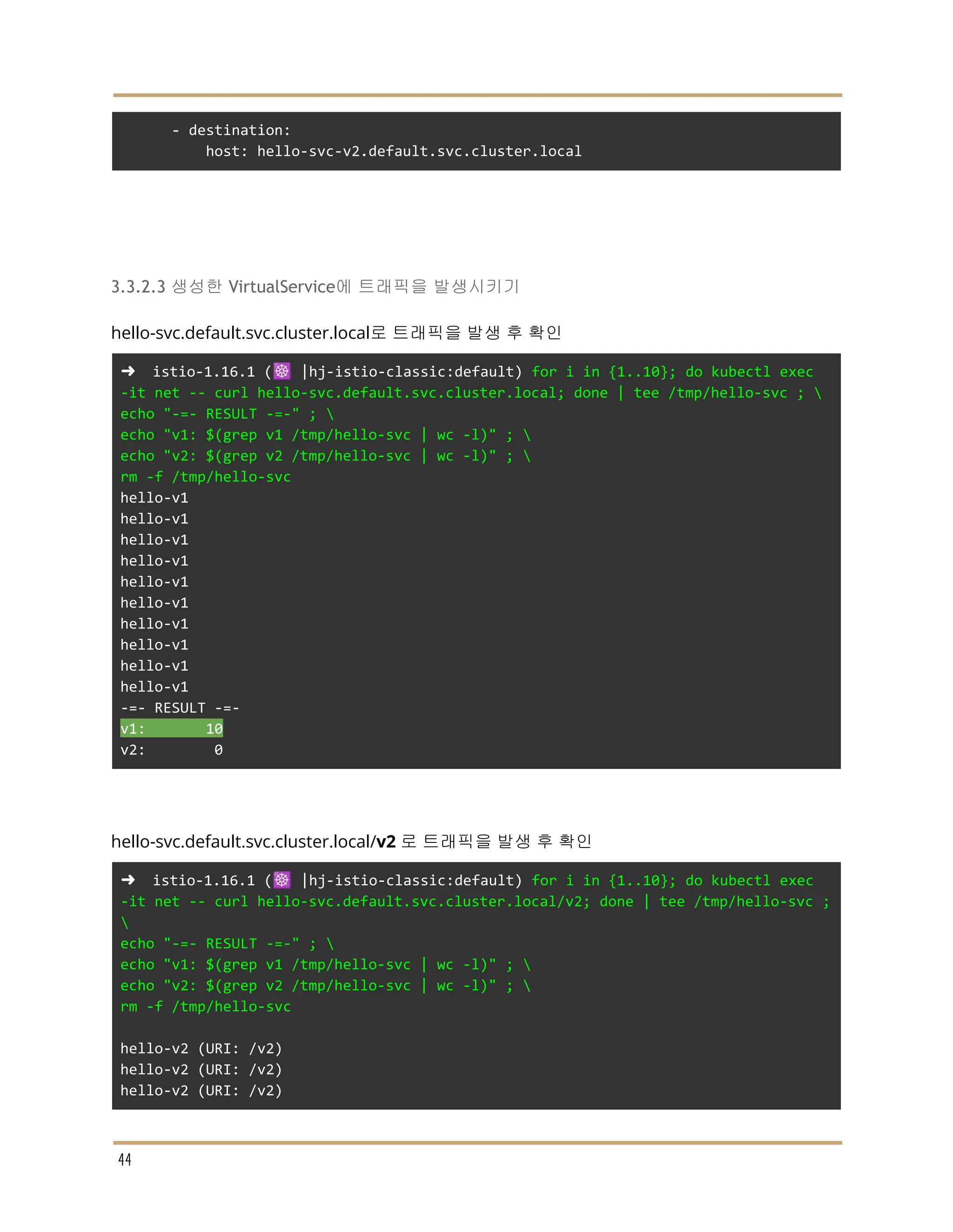 - destination:
host: hello-svc-v2.default.svc.cluster.local
3.3.2.3 생성한 VirtualService에 트래픽을 발생시키기
hello-svc.default.svc.cluster.local로 트래픽을 발생 후 확인
➜ istio-1.16.1 (☸️ |hj-istio-classic:default) for i in {1..10}; do kubectl exec
-it net -- curl hello-svc.default.svc.cluster.local; done | tee /tmp/hello-svc ; 
echo "-=- RESULT -=-" ; 
echo "v1: $(grep v1 /tmp/hello-svc | wc -l)" ; 
echo "v2: $(grep v2 /tmp/hello-svc | wc -l)" ; 
rm -f /tmp/hello-svc
hello-v1
hello-v1
hello-v1
hello-v1
hello-v1
hello-v1
hello-v1
hello-v1
hello-v1
hello-v1
-=- RESULT -=-
v1: 10
v2: 0
hello-svc.default.svc.cluster.local/v2 로 트래픽을 발생 후 확인
➜ istio-1.16.1 (☸️ |hj-istio-classic:default) for i in {1..10}; do kubectl exec
-it net -- curl hello-svc.default.svc.cluster.local/v2; done | tee /tmp/hello-svc ;

echo "-=- RESULT -=-" ; 
echo "v1: $(grep v1 /tmp/hello-svc | wc -l)" ; 
echo "v2: $(grep v2 /tmp/hello-svc | wc -l)" ; 
rm -f /tmp/hello-svc
hello-v2 (URI: /v2)
hello-v2 (URI: /v2)
hello-v2 (URI: /v2)
44
 