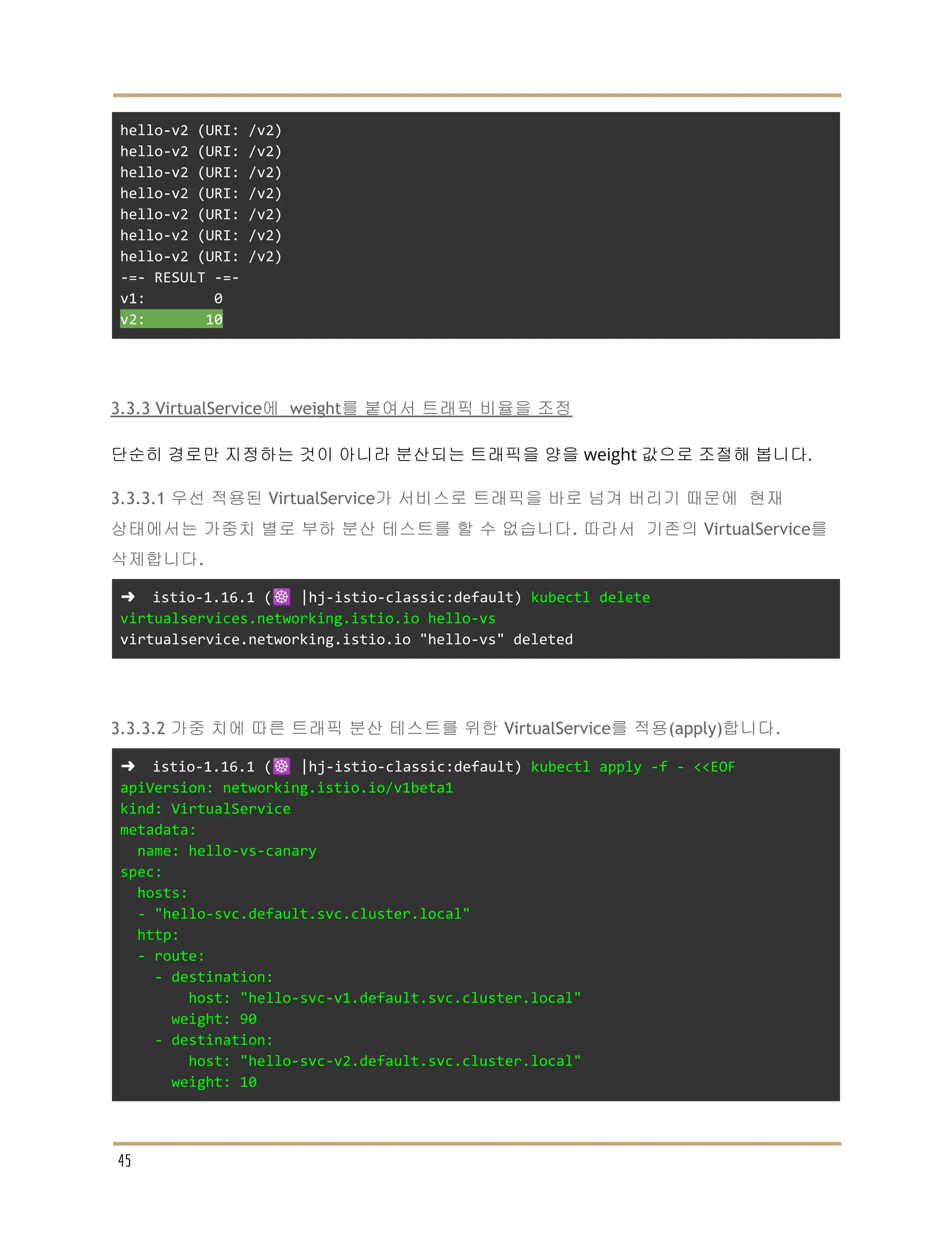 hello-v2 (URI: /v2)
hello-v2 (URI: /v2)
hello-v2 (URI: /v2)
hello-v2 (URI: /v2)
hello-v2 (URI: /v2)
hello-v2 (URI: /v2)
hello-v2 (URI: /v2)
-=- RESULT -=-
v1: 0
v2: 10
3.3.3 VirtualService에 weight를 붙여서 트래픽 비율을 조정
단순히 경로만 지정하는 것이 아니라 분산되는 트래픽을 양을 weight 값으로 조절해 봅니다.
3.3.3.1 우선 적용된 VirtualService가 서비스로 트래픽을 바로 넘겨 버리기 때문에 현재
상태에서는 가중치 별로 부하 분산 테스트를 할 수 없습니다. 따라서 기존의 VirtualService를
삭제합니다.
➜ istio-1.16.1 (☸️ |hj-istio-classic:default) kubectl delete
virtualservices.networking.istio.io hello-vs
virtualservice.networking.istio.io "hello-vs" deleted
3.3.3.2 가중 치에 따른 트래픽 분산 테스트를 위한 VirtualService를 적용(apply)합니다.
➜ istio-1.16.1 (☸️ |hj-istio-classic:default) kubectl apply -f - <<EOF
apiVersion: networking.istio.io/v1beta1
kind: VirtualService
metadata:
name: hello-vs-canary
spec:
hosts:
- "hello-svc.default.svc.cluster.local"
http:
- route:
- destination:
host: "hello-svc-v1.default.svc.cluster.local"
weight: 90
- destination:
host: "hello-svc-v2.default.svc.cluster.local"
weight: 10
45
 