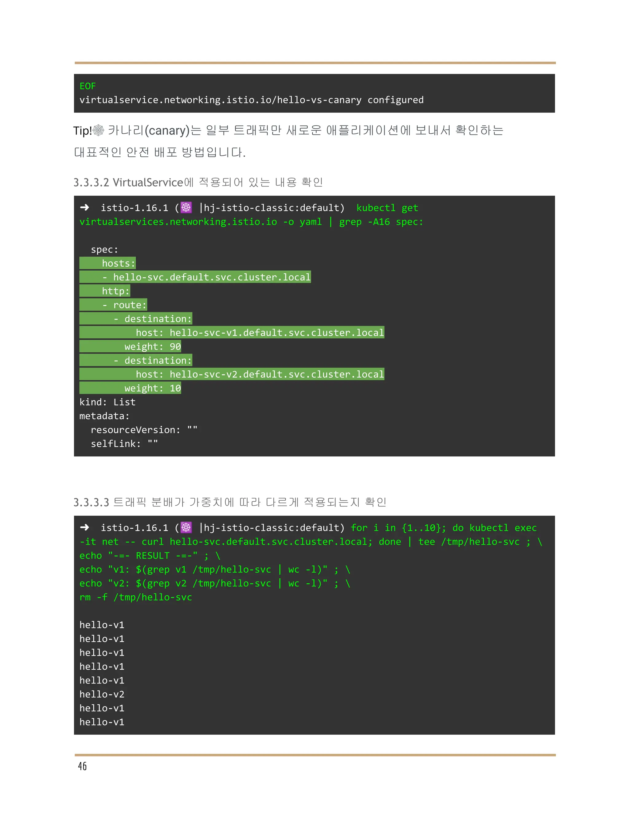 EOF
virtualservice.networking.istio.io/hello-vs-canary configured
Tip!☸ 카나리(canary)는 일부 트래픽만 새로운 애플리케이션에 보내서 확인하는
대표적인 안전 배포 방법입니다.
3.3.3.2 VirtualService에 적용되어 있는 내용 확인
➜ istio-1.16.1 (☸️ |hj-istio-classic:default) kubectl get
virtualservices.networking.istio.io -o yaml | grep -A16 spec:
spec:
hosts:
- hello-svc.default.svc.cluster.local
http:
- route:
- destination:
host: hello-svc-v1.default.svc.cluster.local
weight: 90
- destination:
host: hello-svc-v2.default.svc.cluster.local
weight: 10
kind: List
metadata:
resourceVersion: ""
selfLink: ""
3.3.3.3 트래픽 분배가 가중치에 따라 다르게 적용되는지 확인
➜ istio-1.16.1 (☸️ |hj-istio-classic:default) for i in {1..10}; do kubectl exec
-it net -- curl hello-svc.default.svc.cluster.local; done | tee /tmp/hello-svc ; 
echo "-=- RESULT -=-" ; 
echo "v1: $(grep v1 /tmp/hello-svc | wc -l)" ; 
echo "v2: $(grep v2 /tmp/hello-svc | wc -l)" ; 
rm -f /tmp/hello-svc
hello-v1
hello-v1
hello-v1
hello-v1
hello-v1
hello-v2
hello-v1
hello-v1
46
 