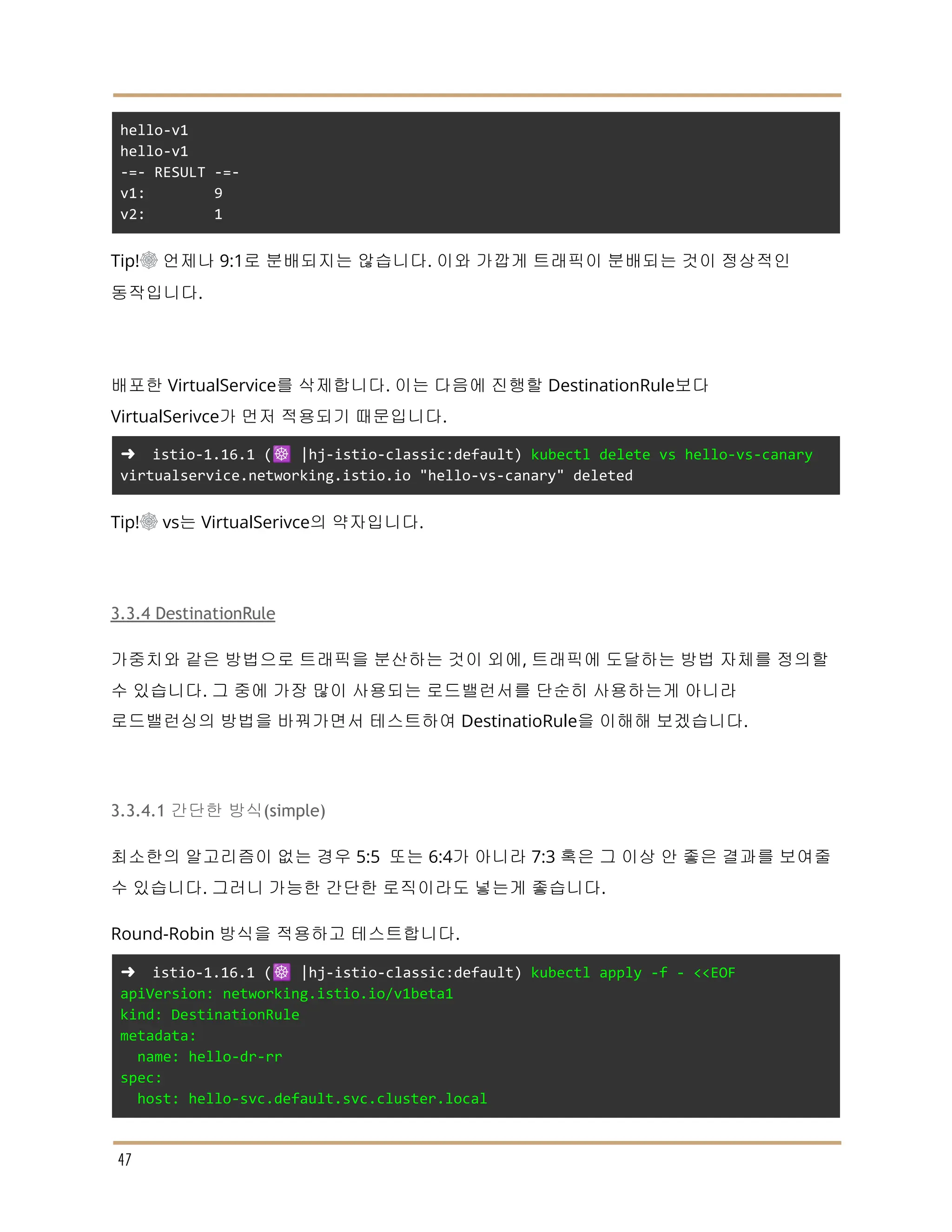 hello-v1
hello-v1
-=- RESULT -=-
v1: 9
v2: 1
Tip!☸ 언제나 9:1로 분배되지는 않습니다. 이와 가깝게 트래픽이 분배되는 것이 정상적인
동작입니다.
배포한 VirtualService를 삭제합니다. 이는 다음에 진행할 DestinationRule보다
VirtualSerivce가 먼저 적용되기 때문입니다.
➜ istio-1.16.1 (☸️ |hj-istio-classic:default) kubectl delete vs hello-vs-canary
virtualservice.networking.istio.io "hello-vs-canary" deleted
Tip!☸ vs는 VirtualSerivce의 약자입니다.
3.3.4 DestinationRule
가중치와 같은 방법으로 트래픽을 분산하는 것이 외에, 트래픽에 도달하는 방법 자체를 정의할
수 있습니다. 그 중에 가장 많이 사용되는 로드밸런서를 단순히 사용하는게 아니라
로드밸런싱의 방법을 바꿔가면서 테스트하여 DestinatioRule을 이해해 보겠습니다.
3.3.4.1 간단한 방식(simple)
최소한의 알고리즘이 없는 경우 5:5 또는 6:4가 아니라 7:3 혹은 그 이상 안 좋은 결과를 보여줄
수 있습니다. 그러니 가능한 간단한 로직이라도 넣는게 좋습니다.
Round-Robin 방식을 적용하고 테스트합니다.
➜ istio-1.16.1 (☸️ |hj-istio-classic:default) kubectl apply -f - <<EOF
apiVersion: networking.istio.io/v1beta1
kind: DestinationRule
metadata:
name: hello-dr-rr
spec:
host: hello-svc.default.svc.cluster.local
47
 