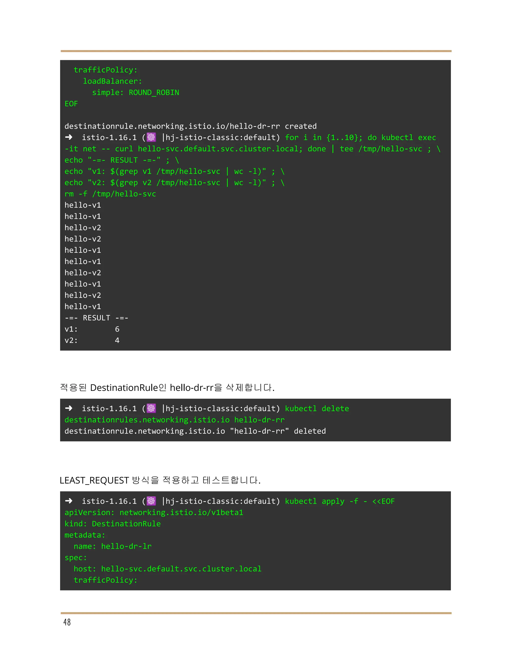 trafficPolicy:
loadBalancer:
simple: ROUND_ROBIN
EOF
destinationrule.networking.istio.io/hello-dr-rr created
➜ istio-1.16.1 (☸️ |hj-istio-classic:default) for i in {1..10}; do kubectl exec
-it net -- curl hello-svc.default.svc.cluster.local; done | tee /tmp/hello-svc ; 
echo "-=- RESULT -=-" ; 
echo "v1: $(grep v1 /tmp/hello-svc | wc -l)" ; 
echo "v2: $(grep v2 /tmp/hello-svc | wc -l)" ; 
rm -f /tmp/hello-svc
hello-v1
hello-v1
hello-v2
hello-v2
hello-v1
hello-v1
hello-v2
hello-v1
hello-v2
hello-v1
-=- RESULT -=-
v1: 6
v2: 4
적용된 DestinationRule인 hello-dr-rr을 삭제합니다.
➜ istio-1.16.1 (☸️ |hj-istio-classic:default) kubectl delete
destinationrules.networking.istio.io hello-dr-rr
destinationrule.networking.istio.io "hello-dr-rr" deleted
LEAST_REQUEST 방식을 적용하고 테스트합니다.
➜ istio-1.16.1 (☸️ |hj-istio-classic:default) kubectl apply -f - <<EOF
apiVersion: networking.istio.io/v1beta1
kind: DestinationRule
metadata:
name: hello-dr-lr
spec:
host: hello-svc.default.svc.cluster.local
trafficPolicy:
48
 