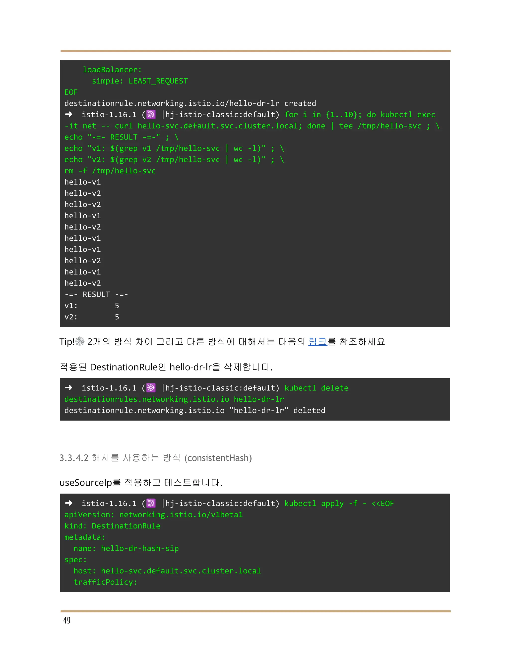 loadBalancer:
simple: LEAST_REQUEST
EOF
destinationrule.networking.istio.io/hello-dr-lr created
➜ istio-1.16.1 (☸️ |hj-istio-classic:default) for i in {1..10}; do kubectl exec
-it net -- curl hello-svc.default.svc.cluster.local; done | tee /tmp/hello-svc ; 
echo "-=- RESULT -=-" ; 
echo "v1: $(grep v1 /tmp/hello-svc | wc -l)" ; 
echo "v2: $(grep v2 /tmp/hello-svc | wc -l)" ; 
rm -f /tmp/hello-svc
hello-v1
hello-v2
hello-v2
hello-v1
hello-v2
hello-v1
hello-v1
hello-v2
hello-v1
hello-v2
-=- RESULT -=-
v1: 5
v2: 5
Tip!☸ 2개의 방식 차이 그리고 다른 방식에 대해서는 다음의 링크를 참조하세요
적용된 DestinationRule인 hello-dr-lr을 삭제합니다.
➜ istio-1.16.1 (☸️ |hj-istio-classic:default) kubectl delete
destinationrules.networking.istio.io hello-dr-lr
destinationrule.networking.istio.io "hello-dr-lr" deleted
3.3.4.2 해시를 사용하는 방식 (consistentHash)
useSourceIp를 적용하고 테스트합니다.
➜ istio-1.16.1 (☸️ |hj-istio-classic:default) kubectl apply -f - <<EOF
apiVersion: networking.istio.io/v1beta1
kind: DestinationRule
metadata:
name: hello-dr-hash-sip
spec:
host: hello-svc.default.svc.cluster.local
trafficPolicy:
49
 