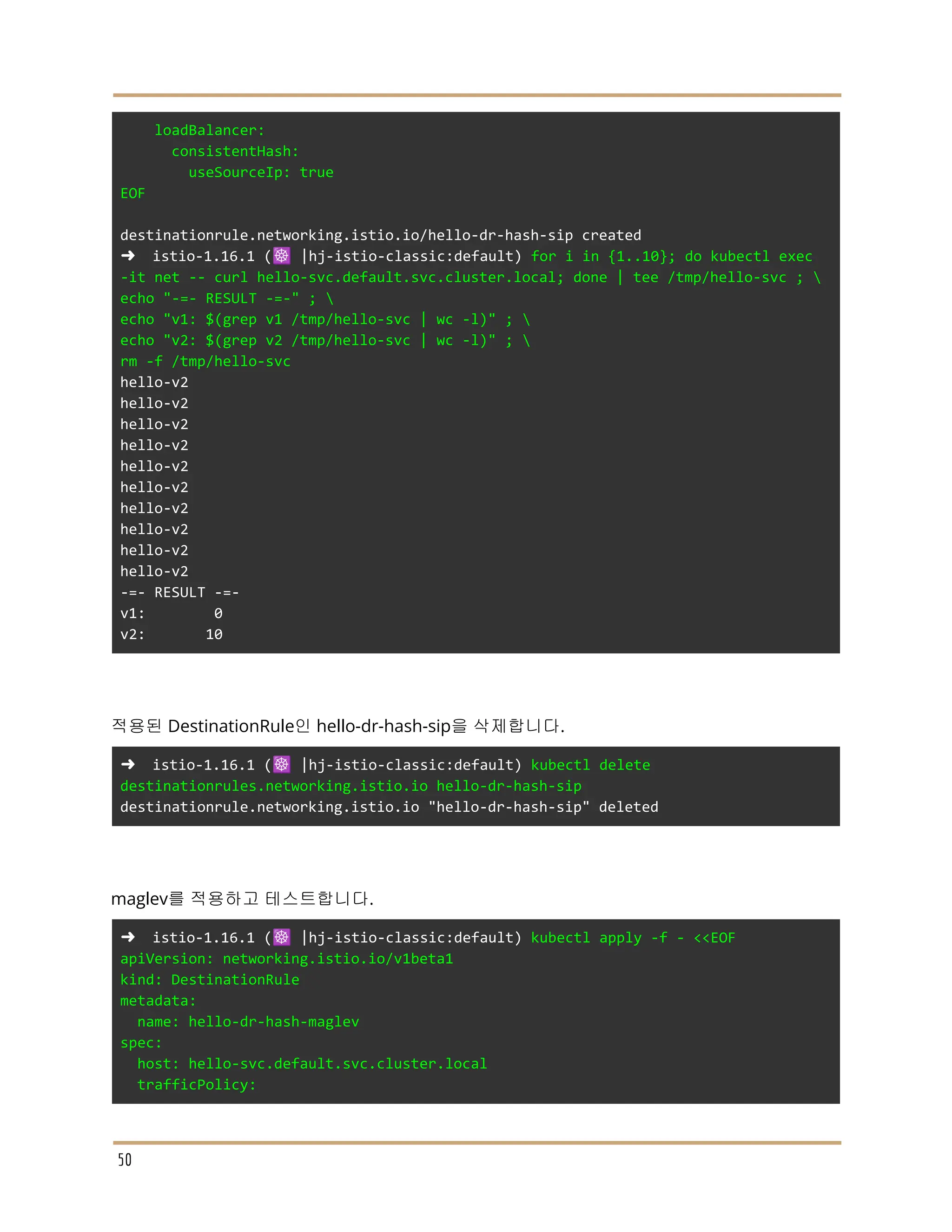 loadBalancer:
consistentHash:
useSourceIp: true
EOF
destinationrule.networking.istio.io/hello-dr-hash-sip created
➜ istio-1.16.1 (☸️ |hj-istio-classic:default) for i in {1..10}; do kubectl exec
-it net -- curl hello-svc.default.svc.cluster.local; done | tee /tmp/hello-svc ; 
echo "-=- RESULT -=-" ; 
echo "v1: $(grep v1 /tmp/hello-svc | wc -l)" ; 
echo "v2: $(grep v2 /tmp/hello-svc | wc -l)" ; 
rm -f /tmp/hello-svc
hello-v2
hello-v2
hello-v2
hello-v2
hello-v2
hello-v2
hello-v2
hello-v2
hello-v2
hello-v2
-=- RESULT -=-
v1: 0
v2: 10
적용된 DestinationRule인 hello-dr-hash-sip을 삭제합니다.
➜ istio-1.16.1 (☸️ |hj-istio-classic:default) kubectl delete
destinationrules.networking.istio.io hello-dr-hash-sip
destinationrule.networking.istio.io "hello-dr-hash-sip" deleted
maglev를 적용하고 테스트합니다.
➜ istio-1.16.1 (☸️ |hj-istio-classic:default) kubectl apply -f - <<EOF
apiVersion: networking.istio.io/v1beta1
kind: DestinationRule
metadata:
name: hello-dr-hash-maglev
spec:
host: hello-svc.default.svc.cluster.local
trafficPolicy:
50
 
