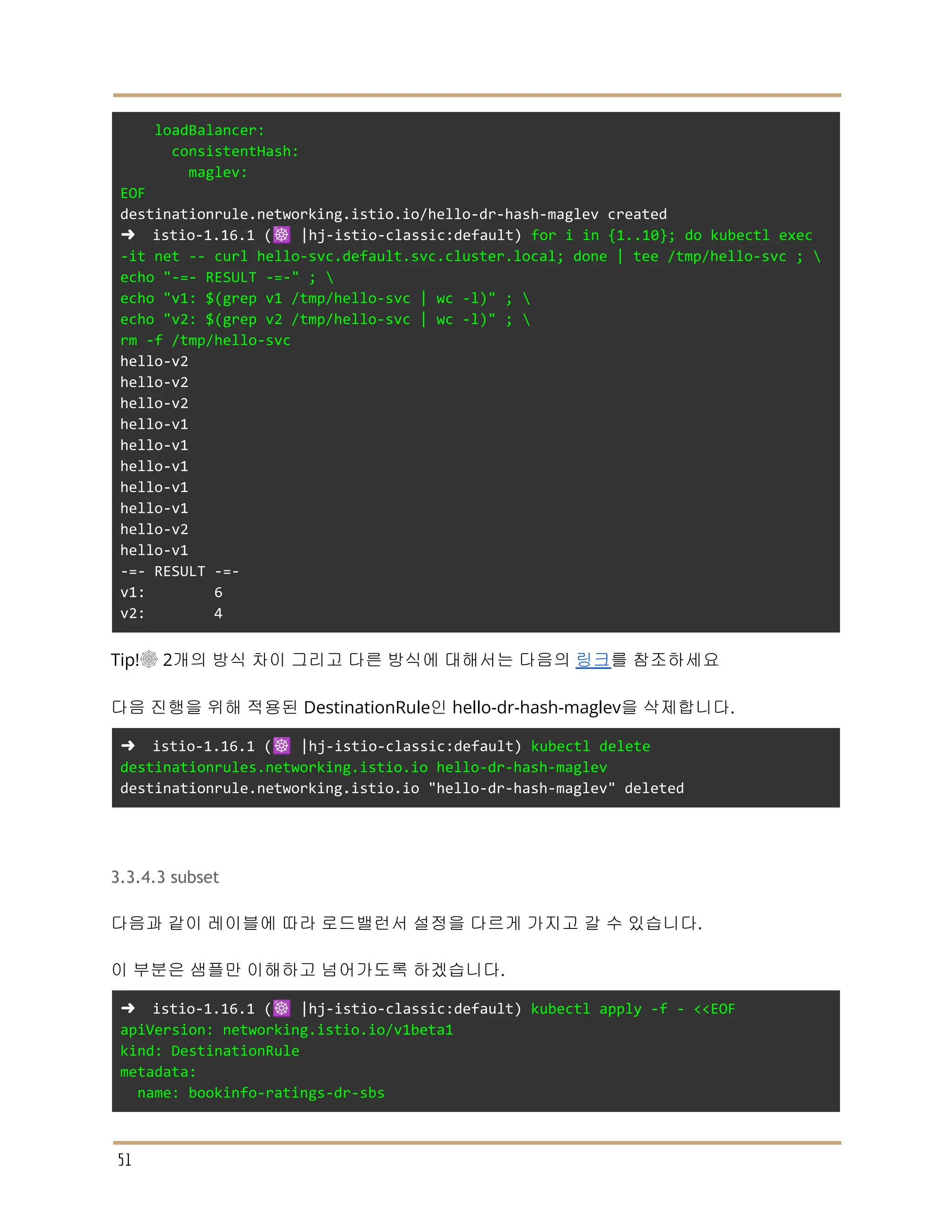 loadBalancer:
consistentHash:
maglev:
EOF
destinationrule.networking.istio.io/hello-dr-hash-maglev created
➜ istio-1.16.1 (☸️ |hj-istio-classic:default) for i in {1..10}; do kubectl exec
-it net -- curl hello-svc.default.svc.cluster.local; done | tee /tmp/hello-svc ; 
echo "-=- RESULT -=-" ; 
echo "v1: $(grep v1 /tmp/hello-svc | wc -l)" ; 
echo "v2: $(grep v2 /tmp/hello-svc | wc -l)" ; 
rm -f /tmp/hello-svc
hello-v2
hello-v2
hello-v2
hello-v1
hello-v1
hello-v1
hello-v1
hello-v1
hello-v2
hello-v1
-=- RESULT -=-
v1: 6
v2: 4
Tip!☸ 2개의 방식 차이 그리고 다른 방식에 대해서는 다음의 링크를 참조하세요
다음 진행을 위해 적용된 DestinationRule인 hello-dr-hash-maglev을 삭제합니다.
➜ istio-1.16.1 (☸️ |hj-istio-classic:default) kubectl delete
destinationrules.networking.istio.io hello-dr-hash-maglev
destinationrule.networking.istio.io "hello-dr-hash-maglev" deleted
3.3.4.3 subset
다음과 같이 레이블에 따라 로드밸런서 설정을 다르게 가지고 갈 수 있습니다.
이 부분은 샘플만 이해하고 넘어가도록 하겠습니다.
➜ istio-1.16.1 (☸️ |hj-istio-classic:default) kubectl apply -f - <<EOF
apiVersion: networking.istio.io/v1beta1
kind: DestinationRule
metadata:
name: bookinfo-ratings-dr-sbs
51
 
