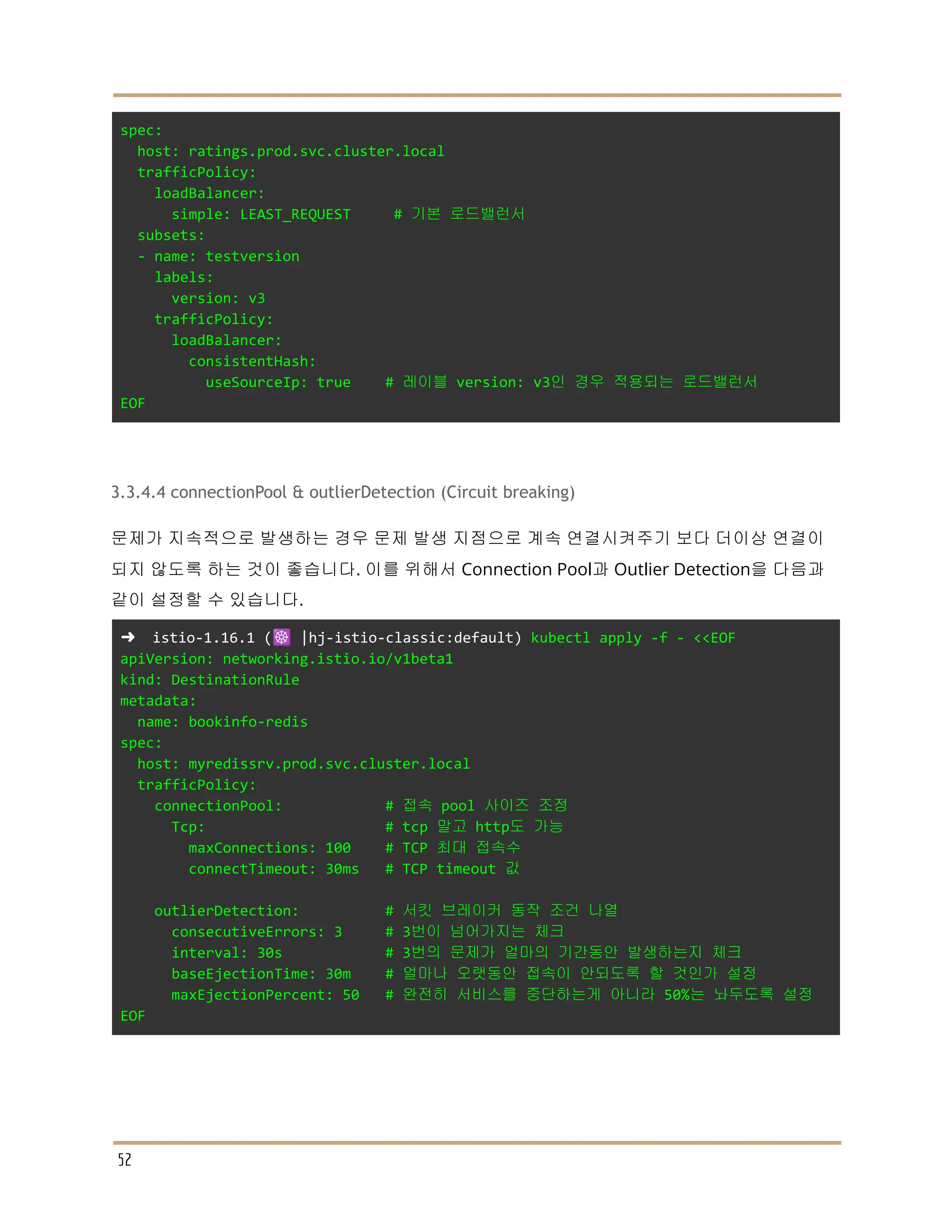 spec:
host: ratings.prod.svc.cluster.local
trafficPolicy:
loadBalancer:
simple: LEAST_REQUEST # 기본 로드밸런서
subsets:
- name: testversion
labels:
version: v3
trafficPolicy:
loadBalancer:
consistentHash:
useSourceIp: true # 레이블 version: v3인 경우 적용되는 로드밸런서
EOF
3.3.4.4 connectionPool & outlierDetection (Circuit breaking)
문제가 지속적으로 발생하는 경우 문제 발생 지점으로 계속 연결시켜주기 보다 더이상 연결이
되지 않도록 하는 것이 좋습니다. 이를 위해서 Connection Pool과 Outlier Detection을 다음과
같이 설정할 수 있습니다.
➜ istio-1.16.1 (☸️ |hj-istio-classic:default) kubectl apply -f - <<EOF
apiVersion: networking.istio.io/v1beta1
kind: DestinationRule
metadata:
name: bookinfo-redis
spec:
host: myredissrv.prod.svc.cluster.local
trafficPolicy:
connectionPool: # 접속 pool 사이즈 조정
Tcp: # tcp 말고 http도 가능
maxConnections: 100 # TCP 최대 접속수
connectTimeout: 30ms # TCP timeout 값
outlierDetection: # 서킷 브레이커 동작 조건 나열
consecutiveErrors: 3 # 3번이 넘어가지는 체크
interval: 30s # 3번의 문제가 얼마의 기간동안 발생하는지 체크
baseEjectionTime: 30m # 얼마나 오랫동안 접속이 안되도록 할 것인가 설정
maxEjectionPercent: 50 # 완전히 서비스를 중단하는게 아니라 50%는 놔두도록 설정
EOF
52
 